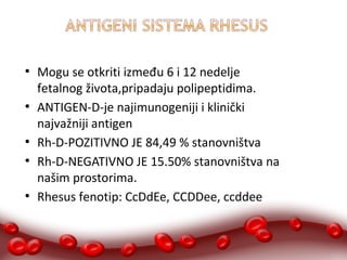 ● Mogu se otkriti između 6 i 12 nedelje 
fetalnog života,pripadaju polipeptidima. 
● ANTIGEN-D-je najimunogeniji i klinički 
najvažniji antigen 
● Rh-D-POZITIVNO JE 84,49 % stanovništva 
● Rh-D-NEGATIVNO JE 15.50% stanovništva na 
našim prostorima. 
● Rhesus fenotip: CcDdEe, CCDDee, ccddee 
 