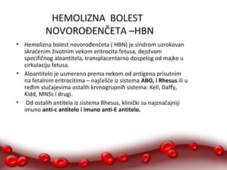HEMOLIZNA BOLEST 
NOVOROĐENČETA –HBN 
● Hemolizna bolest novorođenčeta ( HBN) je sindrom uzrokovan 
skraćenim životnim vekom eritrocita fetusa, dejstvom 
specifičnog aloantitela, transplacentarno dospelog od majke u 
cirkulaciju fetusa. 
● Aloantitelo je usmereno prema nekom od antigena prisutnim 
na fetalnim eritrocitima – najčešće iz sistema ABO, i Rhesus ili u 
ređim slučajevima ostalih krvnogrupnih sistema: Kell, Daffy, 
Kidd, MNSs i drugi. 
● Od ostalih antitela iz sistema Rhesus, klinički su najznačajniji 
imuno anti-c antitelo i imuno anti-E antitelo. 
 