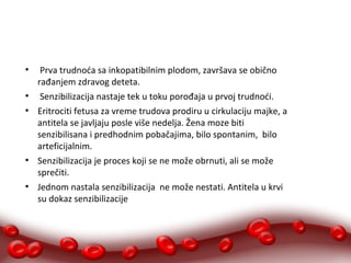 ● Prva trudnoća sa inkopatibilnim plodom, završava se obično 
rađanjem zdravog deteta. 
● Senzibilizacija nastaje tek u toku porođaja u prvoj trudnoći. 
● Eritrociti fetusa za vreme trudova prodiru u cirkulaciju majke, a 
antitela se javljaju posle više nedelja. Žena moze biti 
senzibilisana i predhodnim pobačajima, bilo spontanim, bilo 
arteficijalnim. 
● Senzibilizacija je proces koji se ne može obrnuti, ali se može 
sprečiti. 
● Jednom nastala senzibilizacija ne može nestati. Antitela u krvi 
su dokaz senzibilizacije 
 