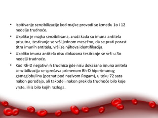 ● Ispitivanje senzibilizacije kod majke provodi se između 1o i 12 
nedelje trudnoće. 
● Ukoliko je majka senzibilisana, znači kada su imuna antitela 
prisutna, testiranje se vrši jednom mesečno, da se prati porast 
titra imunih antitela, vrši se njihova identifikacija. 
● Ukoliko imuna antitela nisu dokazana testiranje se vrši u 3o 
nedelji trudnoće. 
● Kod Rh-D negativnih trudnica gde nisu dokazana imuna anitela 
senzibilizacija se sprečava primenom Rh-D hiperimunog 
gamaglobulina (poznat pod nazivom Rogam), u toku 72 sata 
nakon porođaja, ali takođe i nakon prekida trudnoće bilo koje 
vrste, ili iz bilo kojih razloga. 
 