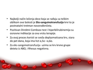 ● Najbolji način lečenja dece koja se rađaju sa teškim 
oblikom ove bolesti je Eks-sanguinotransfuzija krvi to je 
postnatalni tretman novorođenčeta. 
● Pozitivan Direktni Combsov test i hiperbilirubinemija su 
osnovne indikacije za ovu vrstu terapije. 
● Za ovaj proces koristi se sveža deplazmatisana krv, stara 
do pet dana, koja ima hct o,5o –o,6o. 
● Za eks-sangvinotransfuziju uzima se krv krvne grupe 
deteta iz ABO, i Rhesus negativna. 
 