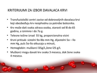 KRITERIJUMI ZA IZBOR DAVALACA KRVI 
● Transfuziološki centri zavise od dobrovoljnih davalaca krvi 
koji obezbeđuju krv neophodnu za potrebe bolesnika. 
● Krv može dati svaka zdrava osoba, starosti od l8 do 65 
godina, a iznimno i do 7o g. 
● Telesne težine iznad 55 kg, proporcionalna visini 
● Krvni pritisak: sistolni 9o-l8o mm Hg, dijastolni 5o – llo 
mm Hg, puls 5o-llo otkucaja u minuti, 
● Hemoglobin: muškarci l35g/L,žene l25 g/L 
● Muškarci mogu davati krv svaka 3 meseca, dok žene svaka 
4 meseca. 
 