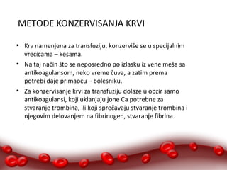 METODE KONZERVISANJA KRVI 
● Krv namenjena za transfuziju, konzerviše se u specijalnim 
vrećicama – kesama. 
● Na taj način što se neposredno po izlasku iz vene meša sa 
antikoagulansom, neko vreme čuva, a zatim prema 
potrebi daje primaocu – bolesniku. 
● Za konzervisanje krvi za transfuziju dolaze u obzir samo 
antikoagulansi, koji uklanjaju jone Ca potrebne za 
stvaranje trombina, ili koji sprečavaju stvaranje trombina i 
njegovim delovanjem na fibrinogen, stvaranje fibrina 
 