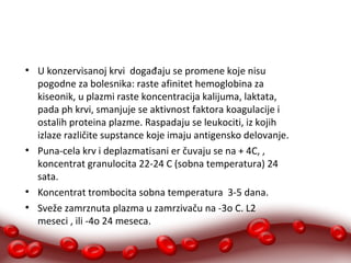 ● U konzervisanoj krvi događaju se promene koje nisu 
pogodne za bolesnika: raste afinitet hemoglobina za 
kiseonik, u plazmi raste koncentracija kalijuma, laktata, 
pada ph krvi, smanjuje se aktivnost faktora koagulacije i 
ostalih proteina plazme. Raspadaju se leukociti, iz kojih 
izlaze različite supstance koje imaju antigensko delovanje. 
● Puna-cela krv i deplazmatisani er čuvaju se na + 4C, , 
koncentrat granulocita 22-24 C (sobna temperatura) 24 
sata. 
● Koncentrat trombocita sobna temperatura 3-5 dana. 
● Sveže zamrznuta plazma u zamrzivaču na -3o C. L2 
meseci , ili -4o 24 meseca. 
 