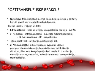 POSTTRANSFUZIJSKE REAKCIJE 
● Nuspojave transfuzijskog lečenja posledica su razlike u sastavu 
krvi, ili krvnih derivata bolesnika i davaoca. 
Prema uzroku reakcije se dele: 
● l. Imunološke – koje se javljaju kao posledica reakcije Ag-Ab 
● a) hemoliza – intravaskularna – najčešće ABO inkopatbilija 
- ekstravaskularna – Rh inkopatibilija 
● b)preosetlivost – urtikarija, anafilaktički šok. 
● 2. Neimunološke- u koje spadaju svi ostali uzroci: 
preopterećenje cirkulacije, hiperkalijemia, intoksikacija 
citratom, diluciona koagulopatija kod masivnih transfuzija, 
embolija masna, vazdušna, infekcija na mestu venepunkcije, 
tromboflebitis. 
 