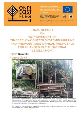 FINAL REPORT
ON
“IMPROVEMENT OF
TIMBERFLOWCONTROLSYSTEMIN UKRAINE
AND PREPARATIONS OFFINAL PROPOSALS
FOR CHANGES IN THE NATIONAL
LEGISLATION”
Pavlo Kravets
August 2015
© DmytroKarabchuk/ WWF-DCP, Evgeniy Khan/ FSC Ukraine
This publication has been produced with the assistance of the European Union. The content, findings, interpretations,
and conclusions of this publication are the sole responsibility of the FLEG II (ENPI East) Programme Team
(www.enpi-fleg.org) and can in no way be taken to reflect the views of the European Union. The views expressed do
not necessarily reflect those of the Implementing Organizations.
“The material in this publication is copyrighted. Copying and/or transmitting portions of this work without the
permission may be in violation of applicable law.”
 