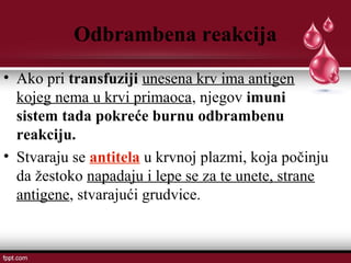 Odbrambena reakcija
• Ako pri transfuziji unesena krv ima antigen
kojeg nema u krvi primaoca, njegov imuni
sistem tada pokreće burnu odbrambenu
reakciju.
• Stvaraju se antitela u krvnoj plazmi, koja počinju
da žestoko napadaju i lepe se za te unete, strane
antigene, stvarajući grudvice.
 