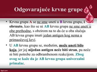 Odgovarajuće krvne grupe
• Krvna grupa A se ne sme uneti u B krvnu grupu, i
obrnuto, kao što se ni AB krvna grupa ne sme uneti u
obe prethodne, s obzirom na to da će u oba slučaja
AB krvna grupa imati jedan antigen kog nema u
primaočevoj krvi.
• U AB krvnu grupu se, međutim, može uneti bilo
koja, jer joj nijedan antigen neće biti stran, pa neće
ni biti potrebe za odbrambenom reakcijom. Zbog
ovog se kaže da je AB krvna grupa univerzalni
primalac.
 