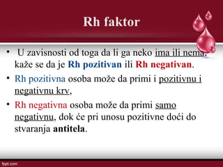 Rh faktor
• U zavisnosti od toga da li ga neko ima ili nema,
kaže se da je Rh pozitivan ili Rh negativan.
• Rh pozitivna osoba može da primi i pozitivnu i
negativnu krv,
• Rh negativna osoba može da primi samo
negativnu, dok će pri unosu pozitivne doći do
stvaranja antitela.
 