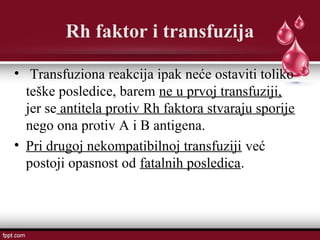 Rh faktor i transfuzija
• Transfuziona reakcija ipak neće ostaviti toliko
teške posledice, barem ne u prvoj transfuziji,
jer se antitela protiv Rh faktora stvaraju sporije
nego ona protiv A i B antigena.
• Pri drugoj nekompatibilnoj transfuziji već
postoji opasnost od fatalnih posledica.
 