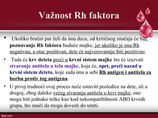 Važnost Rh faktora
• Ukoliko bračni par želi da ima decu, od kritičnog značaja će biti
poznavanje Rh faktora buduće majke, jer ukoliko je ona Rh
negativna, a otac pozitivan, dete će najverovatnije biti pozitivno.
• Tada će krv deteta preći u krvni sistem majke što će izazvati
stvaranje antitela u telu majke, koja će, opet, preći nazad u
krvni sistem deteta, koje sada ima u sebi Rh antigen i antitela za
borbu protiv tog antigena.
• U prvoj trudnoći ovaj proces neće ostaviti posledice na dete, ali u
drugoj, zbog daleko većeg stvaranja antitela u krvi majke, one
mogu biti jednako teške kao kod nekompatibilnosti ABO krvnih
grupa, što znači da mogu dovesti do smrti.
 