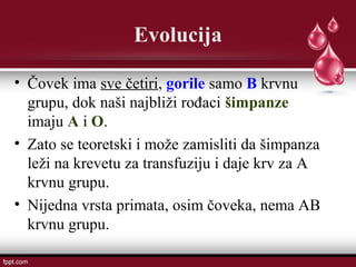 Evolucija
• Čovek ima sve četiri, gorile samo B krvnu
grupu, dok naši najbliži rođaci šimpanze
imaju A i O.
• Zato se teoretski i može zamisliti da šimpanza
leži na krevetu za transfuziju i daje krv za A
krvnu grupu.
• Nijedna vrsta primata, osim čoveka, nema AB
krvnu grupu.
 