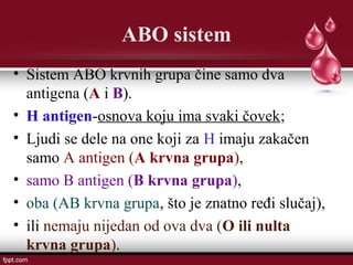ABO sistem
• Sistem ABO krvnih grupa čine samo dva
antigena (A i B).
• H antigen-osnova koju ima svaki čovek;
• Ljudi se dele na one koji za H imaju zakačen
samo A antigen (A krvna grupa),
• samo B antigen (B krvna grupa),
• oba (AB krvna grupa, što je znatno ređi slučaj),
• ili nemaju nijedan od ova dva (O ili nulta
krvna grupa).
 