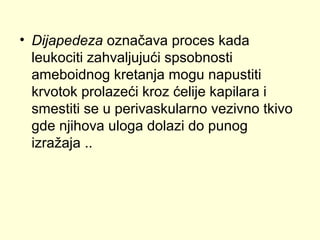• Dijapedeza označava proces kada
leukociti zahvaljujući spsobnosti
ameboidnog kretanja mogu napustiti
krvotok prolazeći kroz ćelije kapilara i
smestiti se u perivaskularno vezivno tkivo
gde njihova uloga dolazi do punog
izražaja ..

 