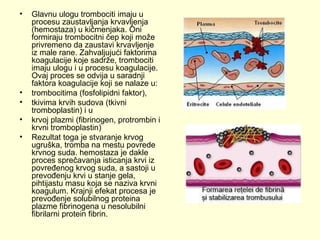•

•
•
•
•

Glavnu ulogu trombociti imaju u
procesu zaustavljanja krvavljenja
(hemostaza) u kičmenjaka. Oni
formiraju trombocitni čep koji može
privremeno da zaustavi krvavljenje
iz male rane. Zahvaljujući faktorima
koagulacije koje sadrže, trombociti
imaju ulogu i u procesu koagulacije.
Ovaj proces se odvija u saradnji
faktora koagulacije koji se nalaze u:
trombocitima (fosfolipidni faktor),
tkivima krvih sudova (tkivni
tromboplastin) i u
krvoj plazmi (fibrinogen, protrombin i
krvni tromboplastin)
Rezultat toga je stvaranje krvog
ugruška, tromba na mestu povrede
krvnog suda. hemostaza je dakle
proces sprečavanja isticanja krvi iz
povređenog krvog suda, a sastoji u
prevođenju krvi u stanje gela,
pihtijastu masu koja se naziva krvni
koagulum. Krajnji efekat procesa je
prevođenje solubilnog proteina
plazme fibrinogena u nesolubilni
fibrilarni protein fibrin.

 