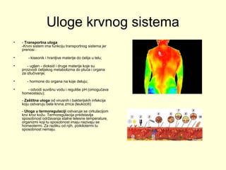 Uloge krvnog sistema
•

- Transportna uloga
-Krvni sistem ima funkciju transportnog sistema jer
prenosi :

•

- kiseonik i hranljive materije do ćelija u telu;

•

•
•

- ugljen - dioksid i druge materije koje su
proizvodi ćelijskog metabolizma do pluća i organa
za izlučivanje;
- hormone do organa na koje deluju;
- odvodi suvišnu vodu i reguliše pH (omogućava
homeostazu);
- Zaštitna uloga od virusnih i bakterijskih infekcija
koju ostvaruju bela krvna zrnca (leukociti)
- Uloga u termoregulaciji ostvaruje se cirkulacijom
krvi kroz kožu. Termoregulacija predstavlja
sposobnost održavanja stalne telesne temperature,
organizmi koji tu sposobnost imaju nazivaju se
homeotermi. Za razliku od njih, poikilotermi tu
sposobnost nemaju.

 