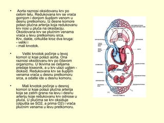 •

Aorta raznosi oksidovanu krv po
celom telu. Redukovana krv se vraća
gornjom i donjom šupljom venom u
desnu pretkomoru. Iz desne komore
polazi plućna arterija koja redukovanu
krv nosi u pluća na oksidaciju.
Oksidovana krv se plućnim venama
vraća u levu pretkomoru srca.
Krv, dakle, cirkuliše kroz dva kruga:
- veliki i
- mali krvotok.

•

Veliki krvotok počinje u levoj
komori iz koje polazi aorta. Ona
raznosi oksidovanu krv po čitavom
organizmu. U tkivima se ćelijama
predaje kiseonik, a u krv ulazi ugljen dioksid. Redukovana krv se šupljim
venama vraća u desnu pretkomoru
srca, a odatle ide u desnu komoru.

•

Mali krvotok počinje u desnoj
komori iz koje polazi plućna arterija
koja se zatim grana na levu i desnu
arteriju koje redukovanu krv odnose u
pluća. U plućima se krv oksiduje
(otpušta se SO2, a prima O2) i vraća
plućnim venama u levu pretkomoru.

 