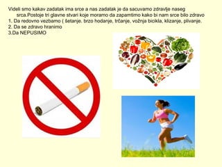 Videli smo kakav zadatak ima srce a nas zadatak je da sacuvamo zdravlje naseg
srca.Postoje tri glavne stvari koje moramo da zapamtimo kako bi nam srce bilo zdravo
1. Da redovno vezbamo ( šetanje. brzo hodanje, trčanje, vožnja bicikla, klizanje, plivanje.
2. Da se zdravo hranimo
3.Da NEPUSIMO

 