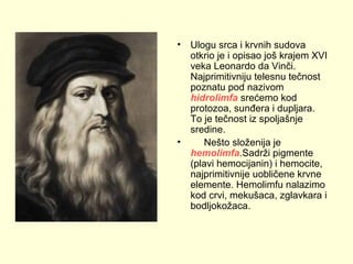 •

•

Ulogu srca i krvnih sudova
otkrio je i opisao još krajem XVI
veka Leonardo da Vinči.
Najprimitivniju telesnu tečnost
poznatu pod nazivom
hidrolimfa srećemo kod
protozoa, sunđera i dupljara.
To je tečnost iz spoljašnje
sredine.
Nešto složenija je
hemolimfa.Sadrži pigmente
(plavi hemocijanin) i hemocite,
najprimitivnije uobličene krvne
elemente. Hemolimfu nalazimo
kod crvi, mekušaca, zglavkara i
bodljokožaca.

 