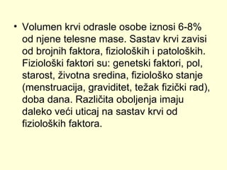 • Volumen krvi odrasle osobe iznosi 6-8%
od njene telesne mase. Sastav krvi zavisi
od brojnih faktora, fizioloških i patoloških.
Fiziološki faktori su: genetski faktori, pol,
starost, životna sredina, fiziološko stanje
(menstruacija, graviditet, težak fizički rad),
doba dana. Različita oboljenja imaju
daleko veći uticaj na sastav krvi od
fizioloških faktora.

 
