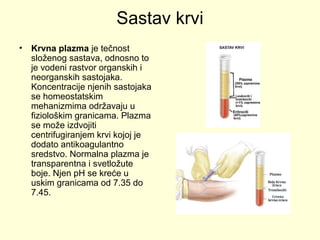 Sastav krvi
•

Krvna plazma je tečnost
složenog sastava, odnosno to
je vodeni rastvor organskih i
neorganskih sastojaka.
Koncentracije njenih sastojaka
se homeostatskim
mehanizmima održavaju u
fiziološkim granicama. Plazma
se može izdvojiti
centrifugiranjem krvi kojoj je
dodato antikoagulantno
sredstvo. Normalna plazma je
transparentna i svetložute
boje. Njen pH se kreće u
uskim granicama od 7.35 do
7.45.

 