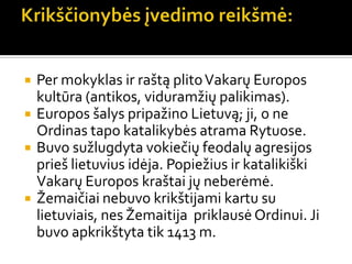  Per mokyklas ir raštą plitoVakarų Europos
kultūra (antikos, viduramžių palikimas).
 Europos šalys pripažino Lietuvą; ji, o ne
Ordinas tapo katalikybės atrama Rytuose.
 Buvo sužlugdyta vokiečių feodalų agresijos
prieš lietuvius idėja. Popiežius ir katalikiški
Vakarų Europos kraštai jų neberėmė.
 Žemaičiai nebuvo krikštijami kartu su
lietuviais, nes Žemaitija priklausė Ordinui. Ji
buvo apkrikštyta tik 1413 m.
 