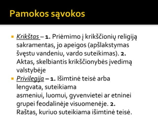  Krikštas – 1. Priėmimo į krikščionių religiją
sakramentas, jo apeigos (apšlakstymas
švęstu vandeniu, vardo suteikimas). 2.
Aktas, skelbiantis krikščionybės įvedimą
valstybėje
 Privilegija – 1. Išimtinė teisė arba
lengvata, suteikiama
asmeniui, luomui, gyvenvietei ar etninei
grupei feodalinėje visuomenėje. 2.
Raštas, kuriuo suteikiama išimtinė teisė.
 