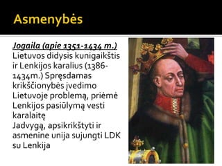 Jogaila (apie 1351-1434 m.)
Lietuvos didysis kunigaikštis
ir Lenkijos karalius (1386-
1434m.) Spręsdamas
krikščionybės įvedimo
Lietuvoje problemą, priėmė
Lenkijos pasiūlymą vesti
karalaitę
Jadvygą, apsikrikštyti ir
asmenine unija sujungti LDK
su Lenkija
 
