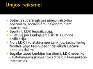  Sutartis sudarė sąlygas abiejų valstybių
politiniam, socialiniam ir ekonominiam
suartėjimui.
 Spartino LDK feodalizaciją.
 Į Lietuvą per Lenkiją ėmė sklisti Europos
civilizacija.
 Nors LDK liko atskira nuo Lenkijos, tačiau lenkų
feodalai įgijo teisinį pagrindą laikyti Lietuvą
Lenkijos dalimi.
 Jogailai tapus Lenkijos karaliumi, LDK nebeliko
valstybingumą įkūnijančios didžiojo kunigaikščio
institucijos.
 
