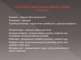  Анемија – смањен број еритроцита
 Леукемија – рак крви
 Тромбоцитопенија – недостатак тромбоцита, узрокује крварења
 Хипертензија – повишен крвни притисак
 Артериосклероза –сужење крвних судова; углавном као
последица таложења масних наслага
 Емболија – формирање тромба (угрушка) у крвном суду
 Инфаркт срца- зачепљење једне од артерија услед чега
одумире ткиво срца
 Мождана кап – пуцање крвног суда у мозгу услед високог
крвног притиска
 