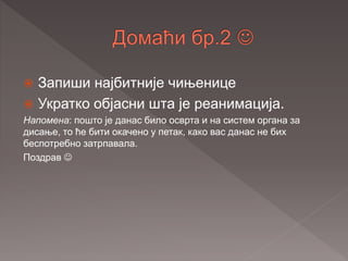  Запиши најбитније чињенице
 Укратко објасни шта је реанимација.
Напомена: пошто је данас било осврта и на систем органа за
дисање, то ће бити окачено у петак, како вас данас не бих
беспотребно затрпавала.
Поздрав 
 