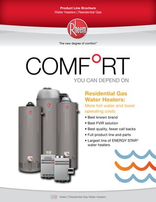 Product Line Brochure
Water Heaters | Residential Gas
Water | Residential Gas Water HeatersINTEGRATED HOME COMFORT
COMF RTYOU CAN DEPEND ON
Residential Gas
Water Heaters:
More hot water and lower
operating costs
•	Best known brand
•	Best FVIR solution
•	Best quality, fewer call backs
•	Full product line and parts
•	Largest line of Energy Star®
water heaters
 