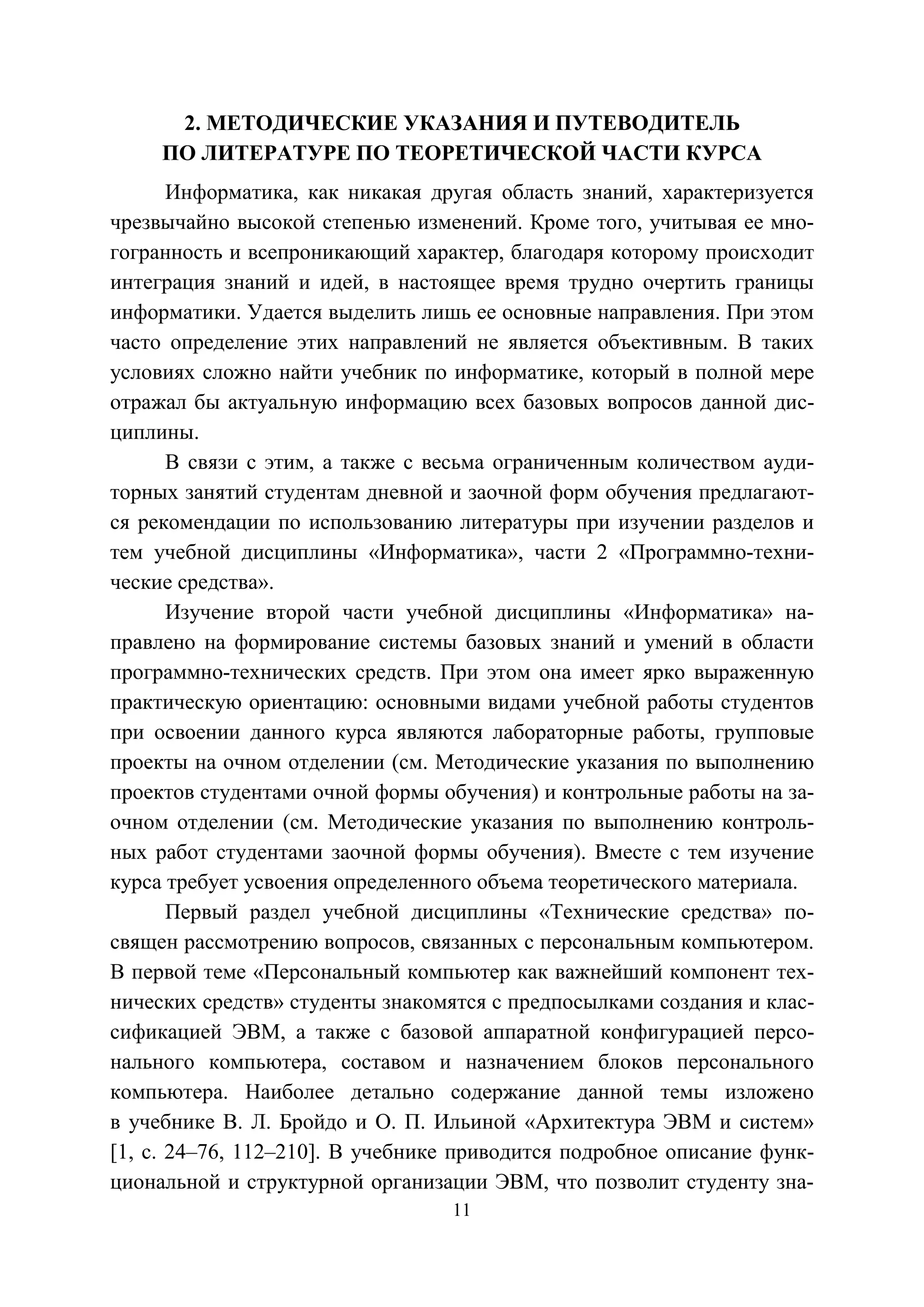 11
2. МЕТОДИЧЕСКИЕ УКАЗАНИЯ И ПУТЕВОДИТЕЛЬ
ПО ЛИТЕРАТУРЕ ПО ТЕОРЕТИЧЕСКОЙ ЧАСТИ КУРСА
Информатика, как никакая другая область знаний, характеризуется
чрезвычайно высокой степенью изменений. Кроме того, учитывая ее мно-
гогранность и всепроникающий характер, благодаря которому происходит
интеграция знаний и идей, в настоящее время трудно очертить границы
информатики. Удается выделить лишь ее основные направления. При этом
часто определение этих направлений не является объективным. В таких
условиях сложно найти учебник по информатике, который в полной мере
отражал бы актуальную информацию всех базовых вопросов данной дис-
циплины.
В связи с этим, а также с весьма ограниченным количеством ауди-
торных занятий студентам дневной и заочной форм обучения предлагают-
ся рекомендации по использованию литературы при изучении разделов и
тем учебной дисциплины «Информатика», части 2 «Программно-техни-
ческие средства».
Изучение второй части учебной дисциплины «Информатика» на-
правлено на формирование системы базовых знаний и умений в области
программно-технических средств. При этом она имеет ярко выраженную
практическую ориентацию: основными видами учебной работы студентов
при освоении данного курса являются лабораторные работы, групповые
проекты на очном отделении (см. Методические указания по выполнению
проектов студентами очной формы обучения) и контрольные работы на за-
очном отделении (см. Методические указания по выполнению контроль-
ных работ студентами заочной формы обучения). Вместе с тем изучение
курса требует усвоения определенного объема теоретического материала.
Первый раздел учебной дисциплины «Технические средства» по-
священ рассмотрению вопросов, связанных с персональным компьютером.
В первой теме «Персональный компьютер как важнейший компонент тех-
нических средств» студенты знакомятся с предпосылками создания и клас-
сификацией ЭВМ, а также с базовой аппаратной конфигурацией персо-
нального компьютера, составом и назначением блоков персонального
компьютера. Наиболее детально содержание данной темы изложено
в учебнике В. Л. Бройдо и О. П. Ильиной «Архитектура ЭВМ и систем»
[1, с. 24–76, 112–210]. В учебнике приводится подробное описание функ-
циональной и структурной организации ЭВМ, что позволит студенту зна-
Copyright ОАО «ЦКБ «БИБКОМ» & ООО «Aгентство Kнига-Cервис»
 
