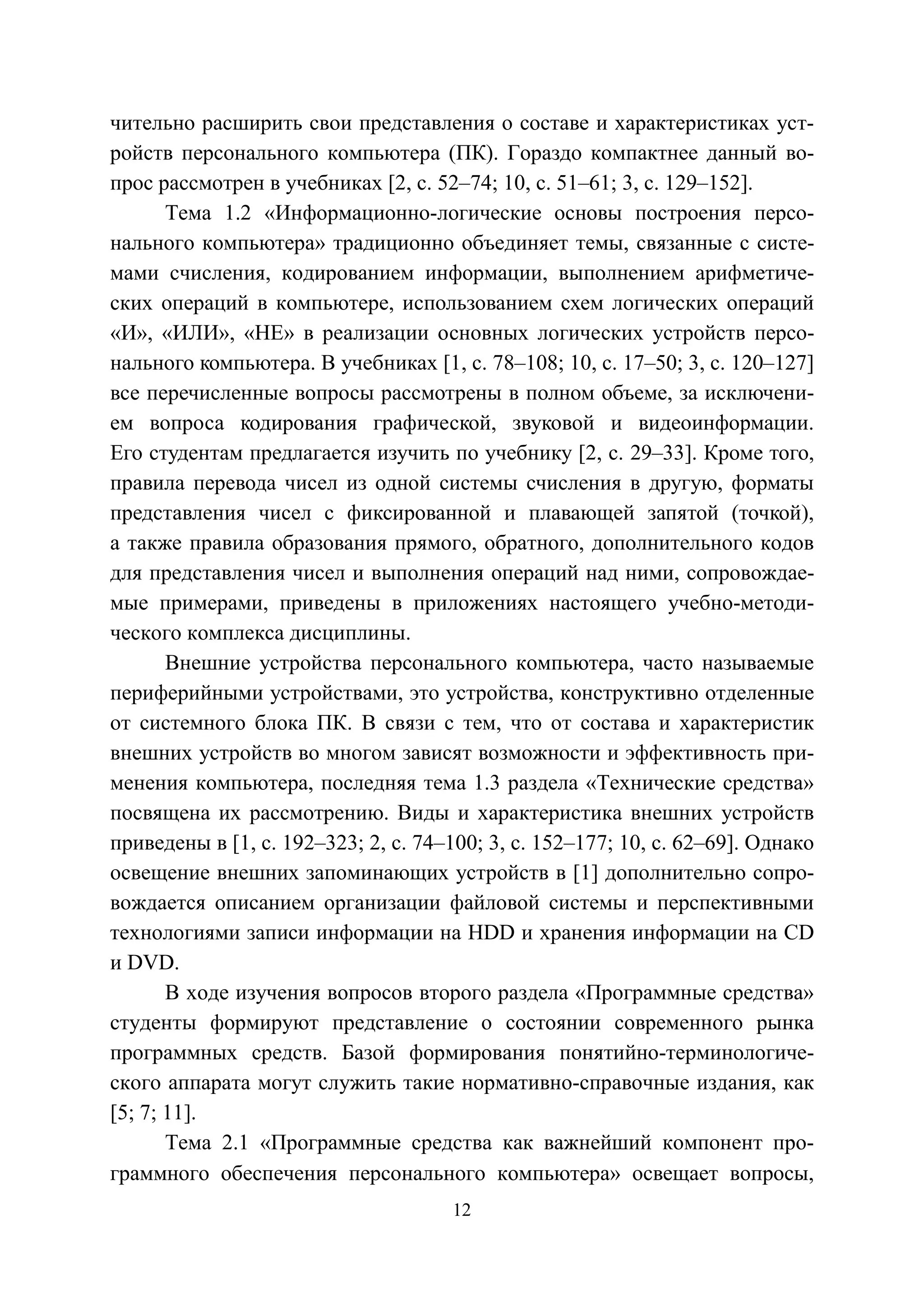 12
чительно расширить свои представления о составе и характеристиках уст-
ройств персонального компьютера (ПК). Гораздо компактнее данный во-
прос рассмотрен в учебниках [2, с. 52–74; 10, с. 51–61; 3, с. 129–152].
Тема 1.2 «Информационно-логические основы построения персо-
нального компьютера» традиционно объединяет темы, связанные с систе-
мами счисления, кодированием информации, выполнением арифметиче-
ских операций в компьютере, использованием схем логических операций
«И», «ИЛИ», «НЕ» в реализации основных логических устройств персо-
нального компьютера. В учебниках [1, с. 78–108; 10, с. 17–50; 3, с. 120–127]
все перечисленные вопросы рассмотрены в полном объеме, за исключени-
ем вопроса кодирования графической, звуковой и видеоинформации.
Его студентам предлагается изучить по учебнику [2, с. 29–33]. Кроме того,
правила перевода чисел из одной системы счисления в другую, форматы
представления чисел с фиксированной и плавающей запятой (точкой),
а также правила образования прямого, обратного, дополнительного кодов
для представления чисел и выполнения операций над ними, сопровождае-
мые примерами, приведены в приложениях настоящего учебно-методи-
ческого комплекса дисциплины.
Внешние устройства персонального компьютера, часто называемые
периферийными устройствами, это устройства, конструктивно отделенные
от системного блока ПК. В связи с тем, что от состава и характеристик
внешних устройств во многом зависят возможности и эффективность при-
менения компьютера, последняя тема 1.3 раздела «Технические средства»
посвящена их рассмотрению. Виды и характеристика внешних устройств
приведены в [1, с. 192–323; 2, с. 74–100; 3, с. 152–177; 10, с. 62–69]. Однако
освещение внешних запоминающих устройств в [1] дополнительно сопро-
вождается описанием организации файловой системы и перспективными
технологиями записи информации на HDD и хранения информации на CD
и DVD.
В ходе изучения вопросов второго раздела «Программные средства»
студенты формируют представление о состоянии современного рынка
программных средств. Базой формирования понятийно-терминологиче-
ского аппарата могут служить такие нормативно-справочные издания, как
[5; 7; 11].
Тема 2.1 «Программные средства как важнейший компонент про-
граммного обеспечения персонального компьютера» освещает вопросы,
Copyright ОАО «ЦКБ «БИБКОМ» & ООО «Aгентство Kнига-Cервис»
 