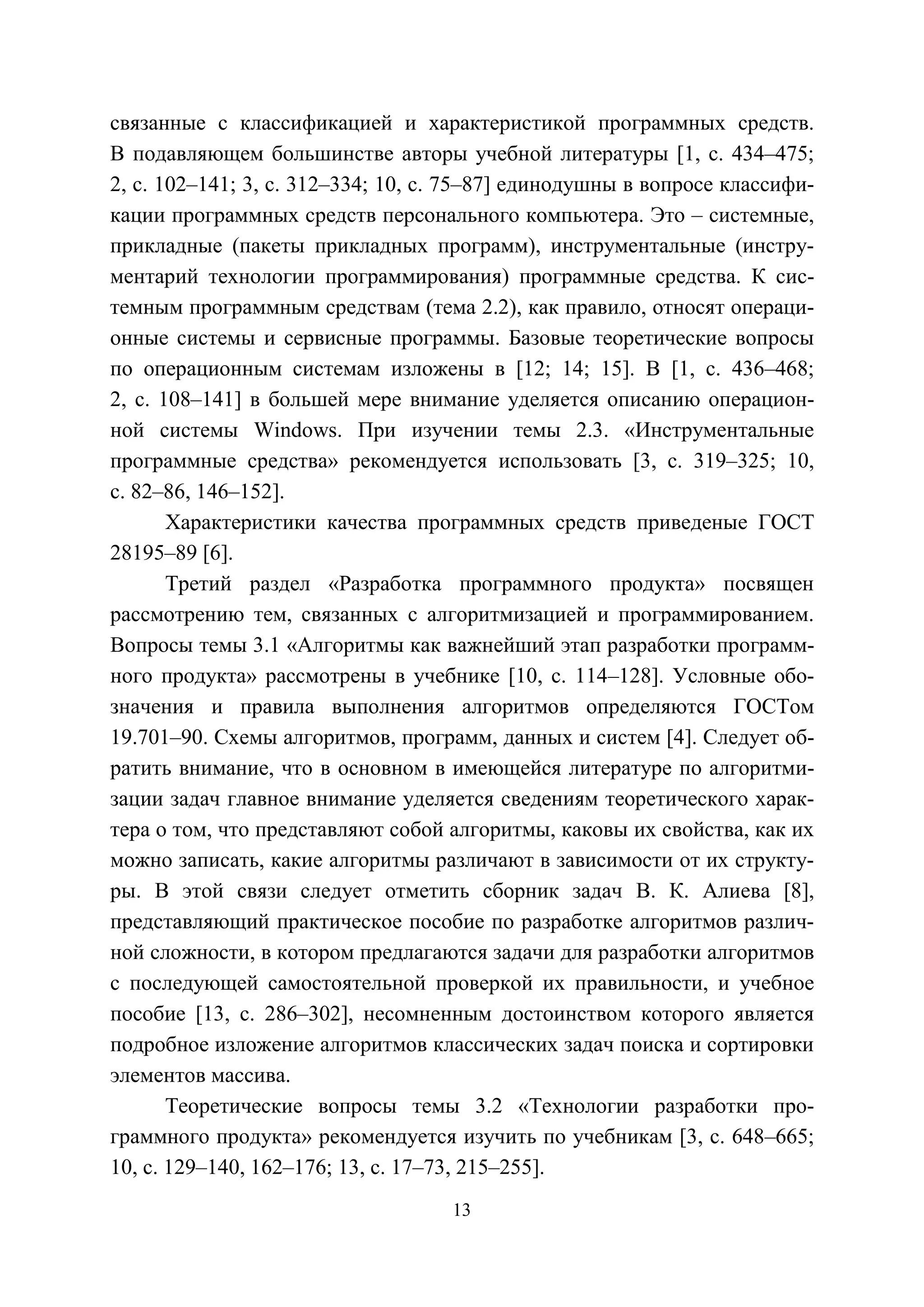 13
связанные с классификацией и характеристикой программных средств.
В подавляющем большинстве авторы учебной литературы [1, с. 434–475;
2, с. 102–141; 3, с. 312–334; 10, с. 75–87] единодушны в вопросе классифи-
кации программных средств персонального компьютера. Это – системные,
прикладные (пакеты прикладных программ), инструментальные (инстру-
ментарий технологии программирования) программные средства. К сис-
темным программным средствам (тема 2.2), как правило, относят операци-
онные системы и сервисные программы. Базовые теоретические вопросы
по операционным системам изложены в [12; 14; 15]. В [1, с. 436–468;
2, с. 108–141] в большей мере внимание уделяется описанию операцион-
ной системы Windows. При изучении темы 2.3. «Инструментальные
программные средства» рекомендуется использовать [3, с. 319–325; 10,
с. 82–86, 146–152].
Характеристики качества программных средств приведеные ГОСТ
28195–89 [6].
Третий раздел «Разработка программного продукта» посвящен
рассмотрению тем, связанных с алгоритмизацией и программированием.
Вопросы темы 3.1 «Алгоритмы как важнейший этап разработки программ-
ного продукта» рассмотрены в учебнике [10, с. 114–128]. Условные обо-
значения и правила выполнения алгоритмов определяются ГОСТом
19.701–90. Схемы алгоритмов, программ, данных и систем [4]. Следует об-
ратить внимание, что в основном в имеющейся литературе по алгоритми-
зации задач главное внимание уделяется сведениям теоретического харак-
тера о том, что представляют собой алгоритмы, каковы их свойства, как их
можно записать, какие алгоритмы различают в зависимости от их структу-
ры. В этой связи следует отметить сборник задач В. К. Алиева [8],
представляющий практическое пособие по разработке алгоритмов различ-
ной сложности, в котором предлагаются задачи для разработки алгоритмов
с последующей самостоятельной проверкой их правильности, и учебное
пособие [13, с. 286–302], несомненным достоинством которого является
подробное изложение алгоритмов классических задач поиска и сортировки
элементов массива.
Теоретические вопросы темы 3.2 «Технологии разработки про-
граммного продукта» рекомендуется изучить по учебникам [3, с. 648–665;
10, с. 129–140, 162–176; 13, с. 17–73, 215–255].
Copyright ОАО «ЦКБ «БИБКОМ» & ООО «Aгентство Kнига-Cервис»
 