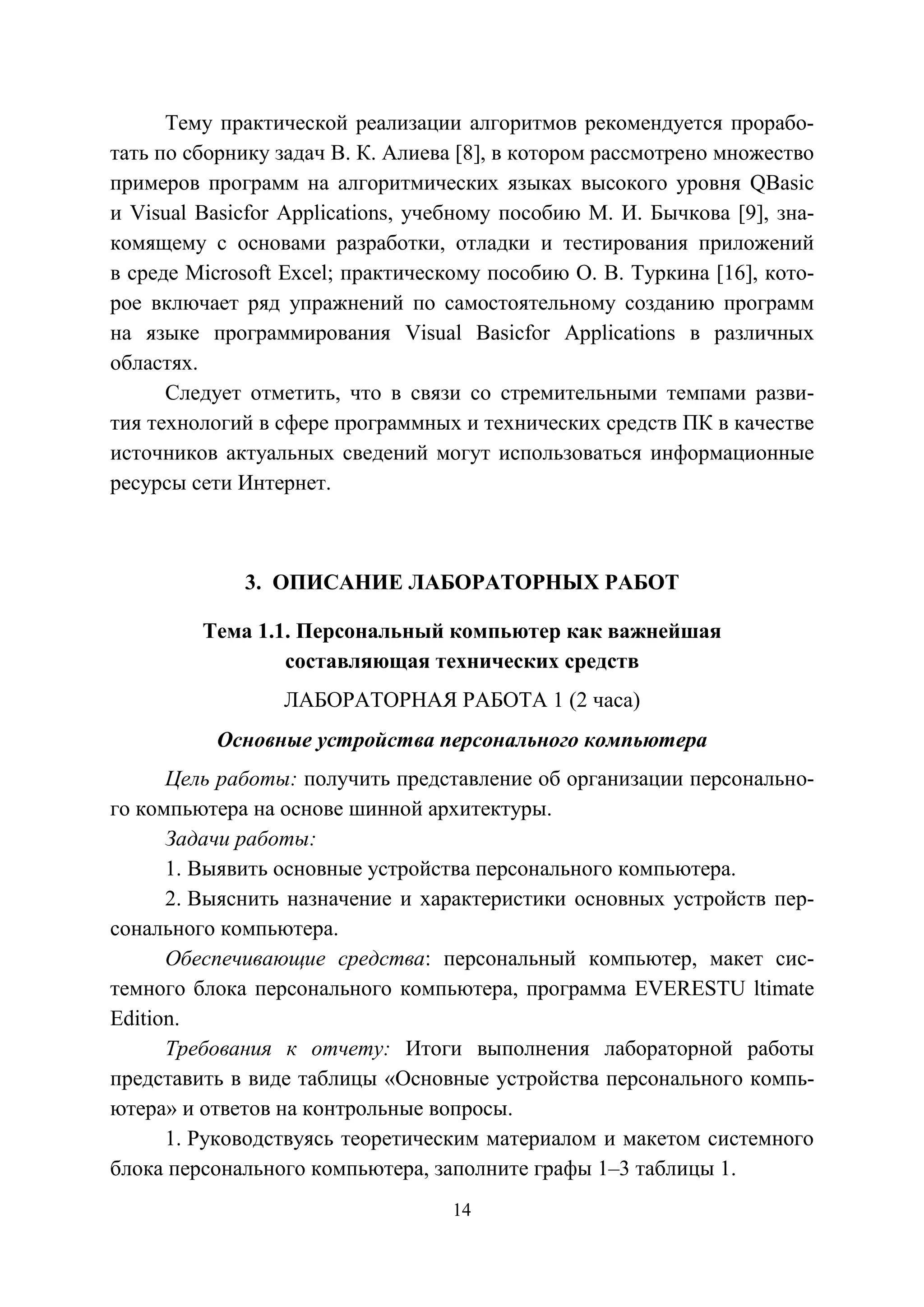 14
Тему практической реализации алгоритмов рекомендуется прорабо-
тать по сборнику задач В. К. Алиева [8], в котором рассмотрено множество
примеров программ на алгоритмических языках высокого уровня QBasic
и Visual Basicfor Applications, учебному пособию М. И. Бычкова [9], зна-
комящему с основами разработки, отладки и тестирования приложений
в среде Microsoft Excel; практическому пособию О. В. Туркина [16], кото-
рое включает ряд упражнений по самостоятельному созданию программ
на языке программирования Visual Basicfor Applications в различных
областях.
Следует отметить, что в связи со стремительными темпами разви-
тия технологий в сфере программных и технических средств ПК в качестве
источников актуальных сведений могут использоваться информационные
ресурсы сети Интернет.
3. ОПИСАНИЕ ЛАБОРАТОРНЫХ РАБОТ
Тема 1.1. Персональный компьютер как важнейшая
составляющая технических средств
ЛАБОРАТОРНАЯ РАБОТА 1 (2 часа)
Основные устройства персонального компьютера
Цель работы: получить представление об организации персонально-
го компьютера на основе шинной архитектуры.
Задачи работы:
1. Выявить основные устройства персонального компьютера.
2. Выяснить назначение и характеристики основных устройств пер-
сонального компьютера.
Обеспечивающие средства: персональный компьютер, макет сис-
темного блока персонального компьютера, программа EVERESTU ltimate
Edition.
Требования к отчету: Итоги выполнения лабораторной работы
представить в виде таблицы «Основные устройства персонального компь-
ютера» и ответов на контрольные вопросы.
1. Руководствуясь теоретическим материалом и макетом системного
блока персонального компьютера, заполните графы 1–3 таблицы 1.
Copyright ОАО «ЦКБ «БИБКОМ» & ООО «Aгентство Kнига-Cервис»
 