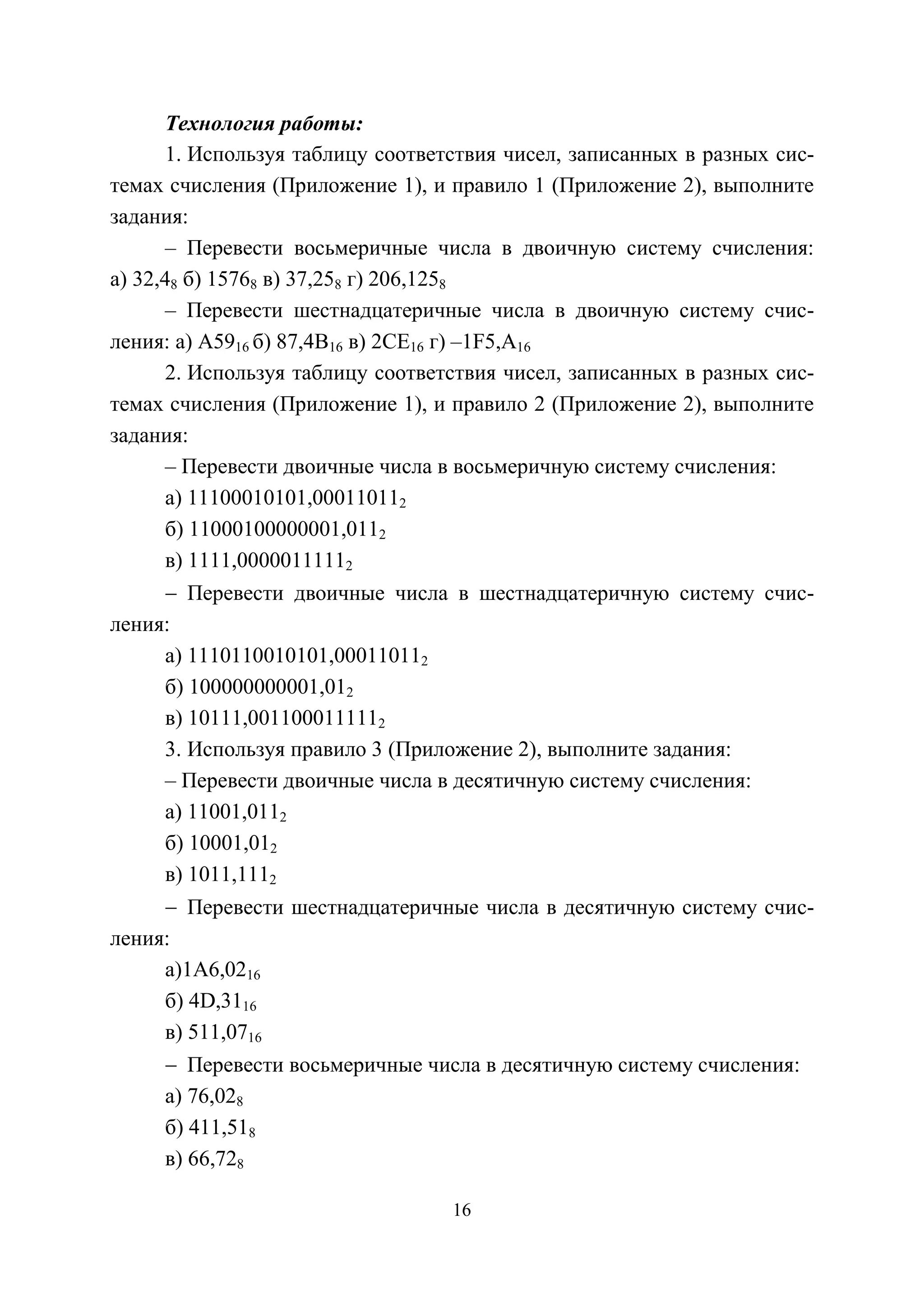 16
Технология работы:
1. Используя таблицу соответствия чисел, записанных в разных сис-
темах счисления (Приложение 1), и правило 1 (Приложение 2), выполните
задания:
– Перевести восьмеричные числа в двоичную систему счисления:
а) 32,48 б) 15768 в) 37,258 г) 206,1258
– Перевести шестнадцатеричные числа в двоичную систему счис-
ления: а) А5916 б) 87,4В16 в) 2СЕ16 г) –1F5,A16
2. Используя таблицу соответствия чисел, записанных в разных сис-
темах счисления (Приложение 1), и правило 2 (Приложение 2), выполните
задания:
– Перевести двоичные числа в восьмеричную систему счисления:
а) 11100010101,000110112
б) 11000100000001,0112
в) 1111,00000111112
− Перевести двоичные числа в шестнадцатеричную систему счис-
ления:
а) 1110110010101,000110112
б) 100000000001,012
в) 10111,0011000111112
3. Используя правило 3 (Приложение 2), выполните задания:
– Перевести двоичные числа в десятичную систему счисления:
а) 11001,0112
б) 10001,012
в) 1011,1112
− Перевести шестнадцатеричные числа в десятичную систему счис-
ления:
а)1А6,0216
б) 4D,3116
в) 511,0716
− Перевести восьмеричные числа в десятичную систему счисления:
а) 76,028
б) 411,518
в) 66,728
Copyright ОАО «ЦКБ «БИБКОМ» & ООО «Aгентство Kнига-Cервис»
 