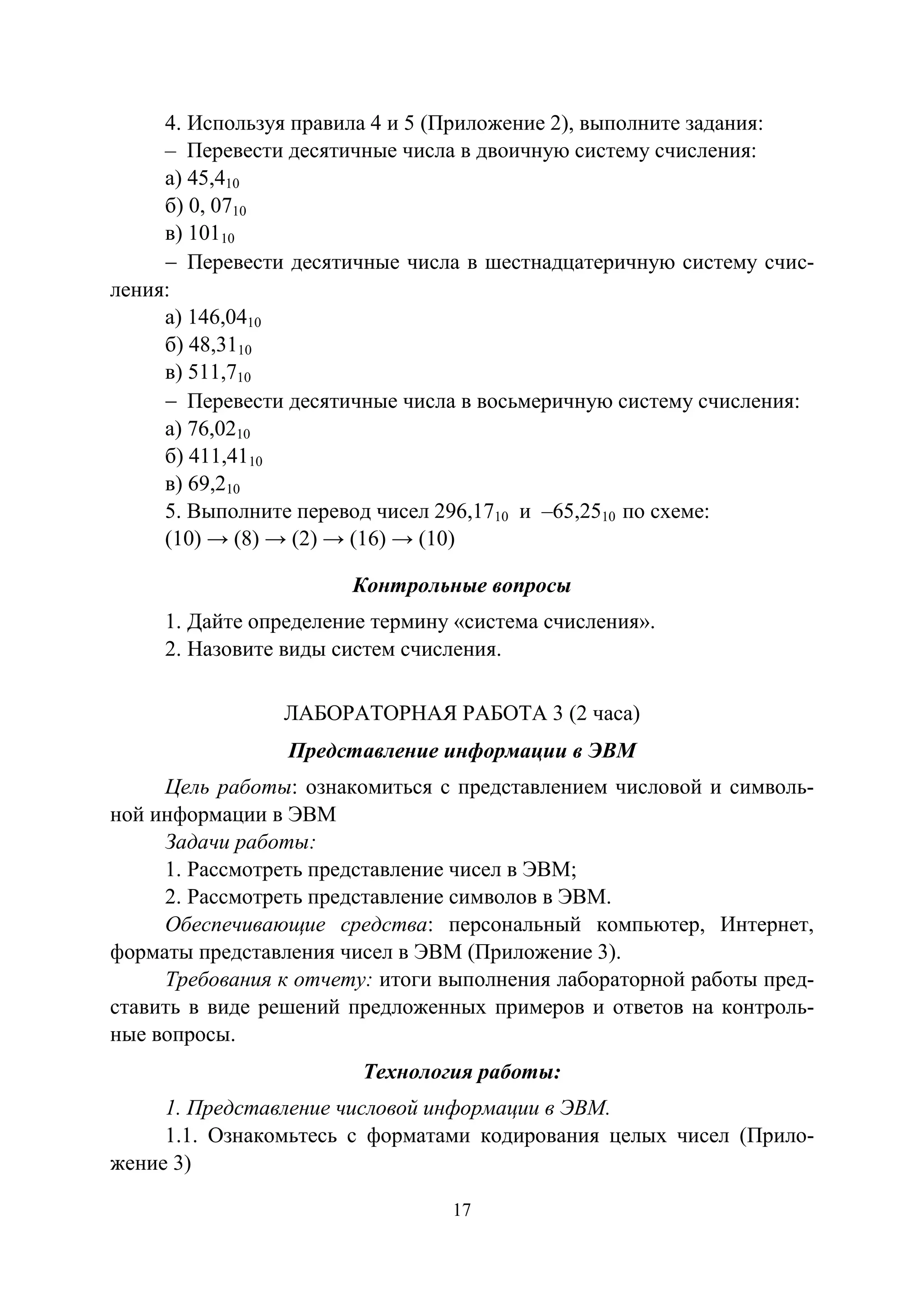 17
4. Используя правила 4 и 5 (Приложение 2), выполните задания:
– Перевести десятичные числа в двоичную систему счисления:
а) 45,410
б) 0, 0710
в) 10110
− Перевести десятичные числа в шестнадцатеричную систему счис-
ления:
а) 146,0410
б) 48,3110
в) 511,710
− Перевести десятичные числа в восьмеричную систему счисления:
а) 76,0210
б) 411,4110
в) 69,210
5. Выполните перевод чисел 296,1710 и –65,2510 по схеме:
(10) → (8) → (2) → (16) → (10)
Контрольные вопросы
1. Дайте определение термину «система счисления».
2. Назовите виды систем счисления.
ЛАБОРАТОРНАЯ РАБОТА 3 (2 часа)
Представление информации в ЭВМ
Цель работы: ознакомиться с представлением числовой и символь-
ной информации в ЭВМ
Задачи работы:
1. Рассмотреть представление чисел в ЭВМ;
2. Рассмотреть представление символов в ЭВМ.
Обеспечивающие средства: персональный компьютер, Интернет,
форматы представления чисел в ЭВМ (Приложение 3).
Требования к отчету: итоги выполнения лабораторной работы пред-
ставить в виде решений предложенных примеров и ответов на контроль-
ные вопросы.
Технология работы:
1. Представление числовой информации в ЭВМ.
1.1. Ознакомьтесь с форматами кодирования целых чисел (Прило-
жение 3)
Copyright ОАО «ЦКБ «БИБКОМ» & ООО «Aгентство Kнига-Cервис»
 