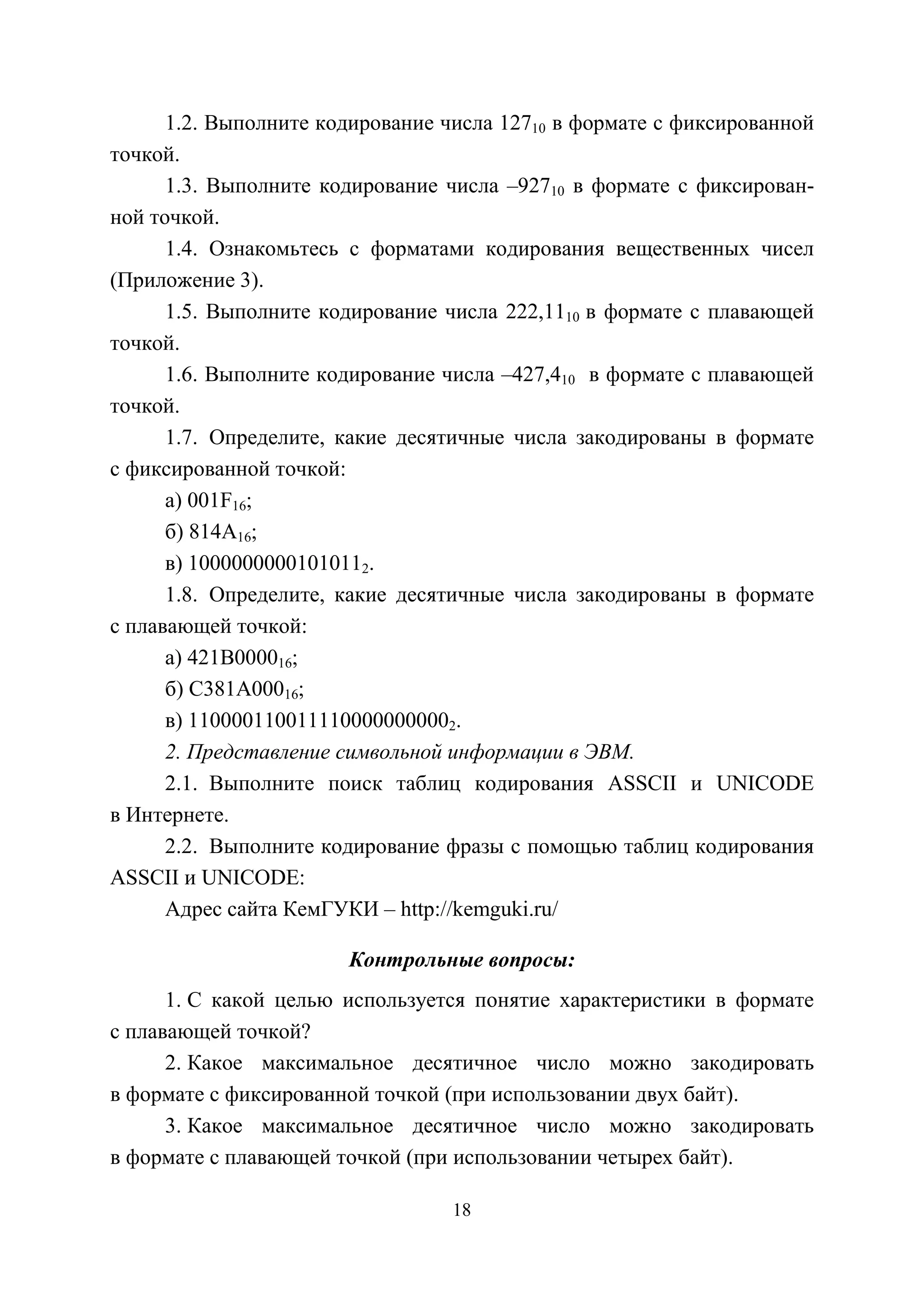 18
1.2. Выполните кодирование числа 12710 в формате с фиксированной
точкой.
1.3. Выполните кодирование числа –92710 в формате с фиксирован-
ной точкой.
1.4. Ознакомьтесь с форматами кодирования вещественных чисел
(Приложение 3).
1.5. Выполните кодирование числа 222,1110 в формате с плавающей
точкой.
1.6. Выполните кодирование числа –427,410 в формате с плавающей
точкой.
1.7. Определите, какие десятичные числа закодированы в формате
с фиксированной точкой:
а) 001F16;
б) 814A16;
в) 10000000001010112.
1.8. Определите, какие десятичные числа закодированы в формате
с плавающей точкой:
а) 421В000016;
б) С381A00016;
в) 1100001100111100000000002.
2. Представление символьной информации в ЭВМ.
2.1. Выполните поиск таблиц кодирования ASSCII и UNICODE
в Интернете.
2.2. Выполните кодирование фразы с помощью таблиц кодирования
ASSCII и UNICODE:
Адрес сайта КемГУКИ – http://kemguki.ru/
Контрольные вопросы:
1. С какой целью используется понятие характеристики в формате
с плавающей точкой?
2. Какое максимальное десятичное число можно закодировать
в формате с фиксированной точкой (при использовании двух байт).
3. Какое максимальное десятичное число можно закодировать
в формате с плавающей точкой (при использовании четырех байт).
Copyright ОАО «ЦКБ «БИБКОМ» & ООО «Aгентство Kнига-Cервис»
 
