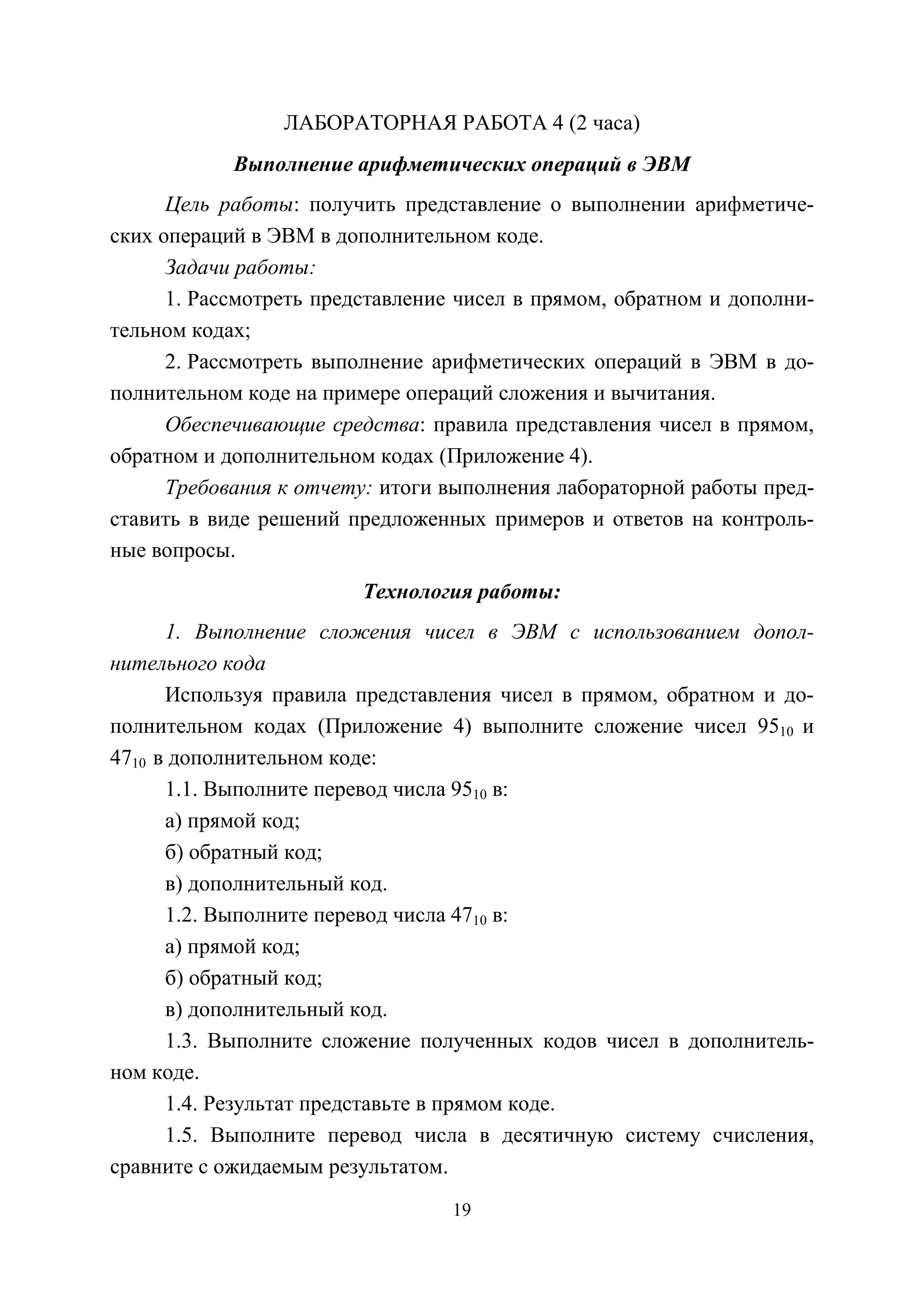 19
ЛАБОРАТОРНАЯ РАБОТА 4 (2 часа)
Выполнение арифметических операций в ЭВМ
Цель работы: получить представление о выполнении арифметиче-
ских операций в ЭВМ в дополнительном коде.
Задачи работы:
1. Рассмотреть представление чисел в прямом, обратном и дополни-
тельном кодах;
2. Рассмотреть выполнение арифметических операций в ЭВМ в до-
полнительном коде на примере операций сложения и вычитания.
Обеспечивающие средства: правила представления чисел в прямом,
обратном и дополнительном кодах (Приложение 4).
Требования к отчету: итоги выполнения лабораторной работы пред-
ставить в виде решений предложенных примеров и ответов на контроль-
ные вопросы.
Технология работы:
1. Выполнение сложения чисел в ЭВМ с использованием допол-
нительного кода
Используя правила представления чисел в прямом, обратном и до-
полнительном кодах (Приложение 4) выполните сложение чисел 9510 и
4710 в дополнительном коде:
1.1. Выполните перевод числа 9510 в:
а) прямой код;
б) обратный код;
в) дополнительный код.
1.2. Выполните перевод числа 4710 в:
а) прямой код;
б) обратный код;
в) дополнительный код.
1.3. Выполните сложение полученных кодов чисел в дополнитель-
ном коде.
1.4. Результат представьте в прямом коде.
1.5. Выполните перевод числа в десятичную систему счисления,
сравните с ожидаемым результатом.
Copyright ОАО «ЦКБ «БИБКОМ» & ООО «Aгентство Kнига-Cервис»
 