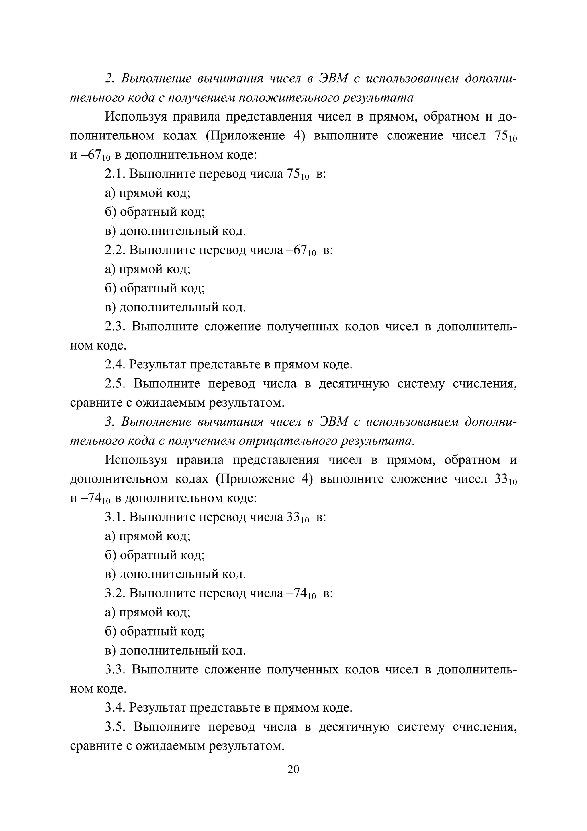 20
2. Выполнение вычитания чисел в ЭВМ с использованием дополни-
тельного кода с получением положительного результата
Используя правила представления чисел в прямом, обратном и до-
полнительном кодах (Приложение 4) выполните сложение чисел 7510
и –6710 в дополнительном коде:
2.1. Выполните перевод числа 7510 в:
а) прямой код;
б) обратный код;
в) дополнительный код.
2.2. Выполните перевод числа –6710 в:
а) прямой код;
б) обратный код;
в) дополнительный код.
2.3. Выполните сложение полученных кодов чисел в дополнитель-
ном коде.
2.4. Результат представьте в прямом коде.
2.5. Выполните перевод числа в десятичную систему счисления,
сравните с ожидаемым результатом.
3. Выполнение вычитания чисел в ЭВМ с использованием дополни-
тельного кода с получением отрицательного результата.
Используя правила представления чисел в прямом, обратном и
дополнительном кодах (Приложение 4) выполните сложение чисел 3310
и –7410 в дополнительном коде:
3.1. Выполните перевод числа 3310 в:
а) прямой код;
б) обратный код;
в) дополнительный код.
3.2. Выполните перевод числа –7410 в:
а) прямой код;
б) обратный код;
в) дополнительный код.
3.3. Выполните сложение полученных кодов чисел в дополнитель-
ном коде.
3.4. Результат представьте в прямом коде.
3.5. Выполните перевод числа в десятичную систему счисления,
сравните с ожидаемым результатом.
Copyright ОАО «ЦКБ «БИБКОМ» & ООО «Aгентство Kнига-Cервис»
 