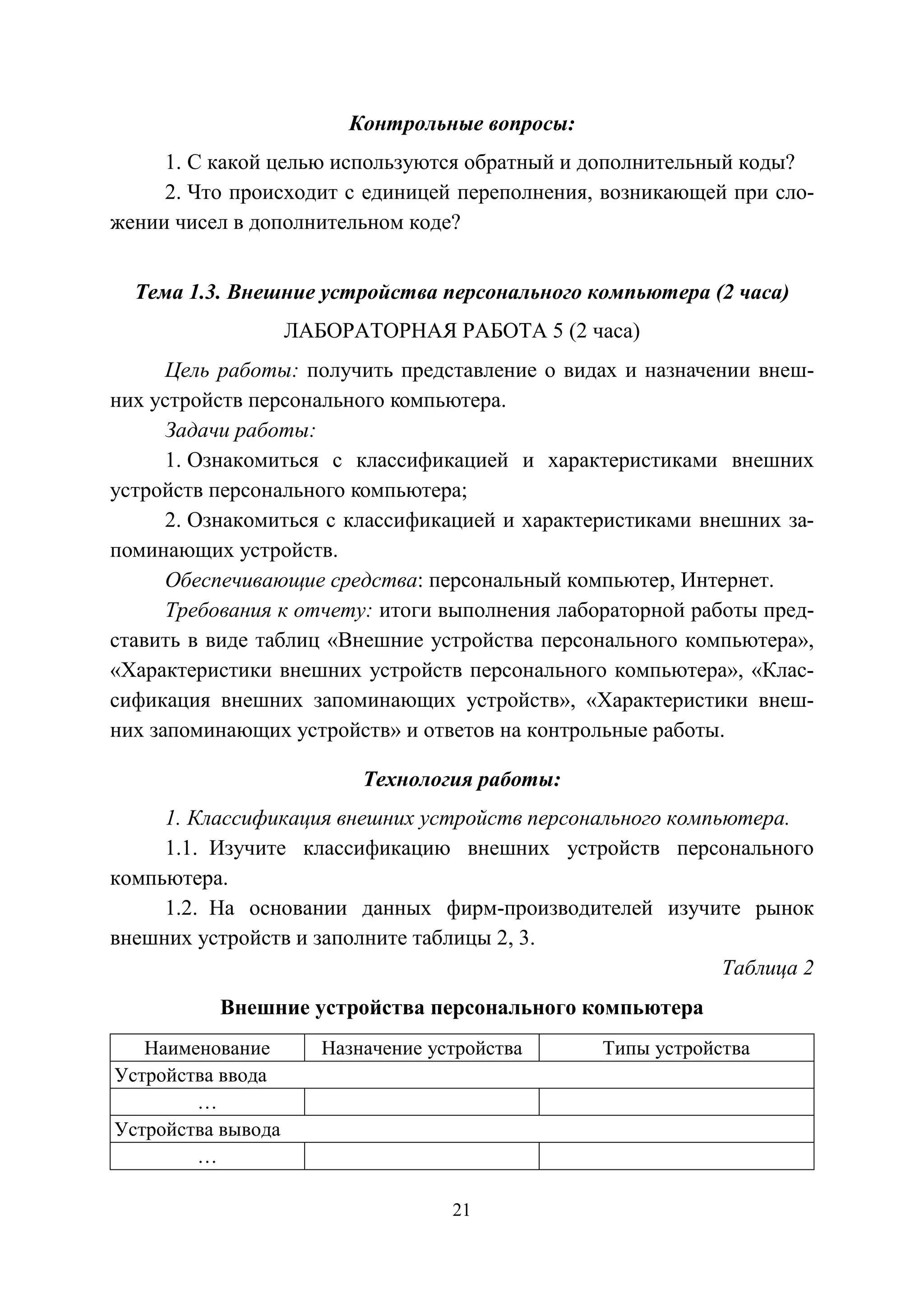 21
Контрольные вопросы:
1. С какой целью используются обратный и дополнительный коды?
2. Что происходит с единицей переполнения, возникающей при сло-
жении чисел в дополнительном коде?
Тема 1.3. Внешние устройства персонального компьютера (2 часа)
ЛАБОРАТОРНАЯ РАБОТА 5 (2 часа)
Цель работы: получить представление о видах и назначении внеш-
них устройств персонального компьютера.
Задачи работы:
1. Ознакомиться с классификацией и характеристиками внешних
устройств персонального компьютера;
2. Ознакомиться с классификацией и характеристиками внешних за-
поминающих устройств.
Обеспечивающие средства: персональный компьютер, Интернет.
Требования к отчету: итоги выполнения лабораторной работы пред-
ставить в виде таблиц «Внешние устройства персонального компьютера»,
«Характеристики внешних устройств персонального компьютера», «Клас-
сификация внешних запоминающих устройств», «Характеристики внеш-
них запоминающих устройств» и ответов на контрольные работы.
Технология работы:
1. Классификация внешних устройств персонального компьютера.
1.1. Изучите классификацию внешних устройств персонального
компьютера.
1.2. На основании данных фирм-производителей изучите рынок
внешних устройств и заполните таблицы 2, 3.
Таблица 2
Внешние устройства персонального компьютера
Наименование Назначение устройства Типы устройства
Устройства ввода
…
Устройства вывода
…
Copyright ОАО «ЦКБ «БИБКОМ» & ООО «Aгентство Kнига-Cервис»
 