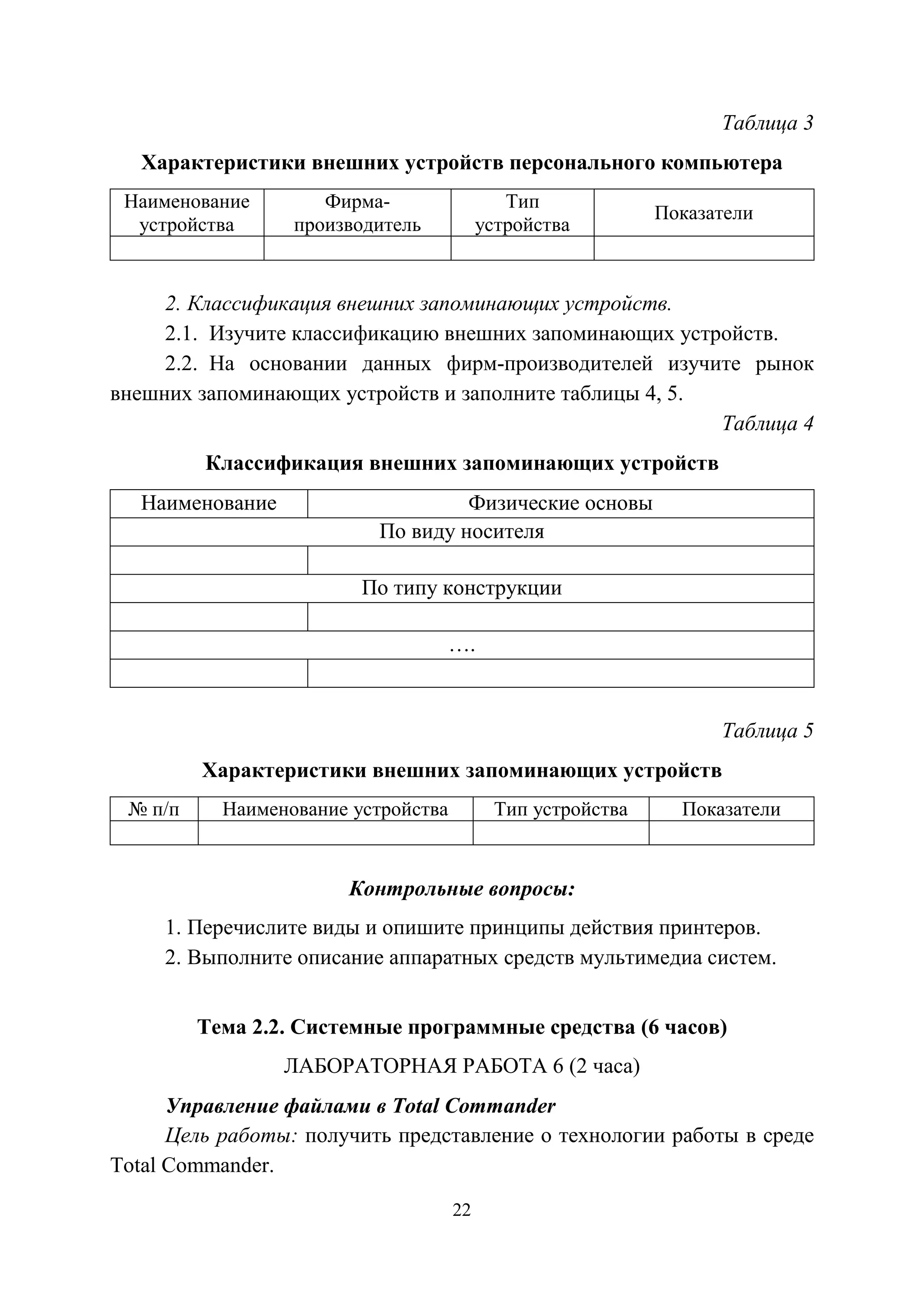 22
Таблица 3
Характеристики внешних устройств персонального компьютера
Наименование
устройства
Фирма-
производитель
Тип
устройства
Показатели
2. Классификация внешних запоминающих устройств.
2.1. Изучите классификацию внешних запоминающих устройств.
2.2. На основании данных фирм-производителей изучите рынок
внешних запоминающих устройств и заполните таблицы 4, 5.
Таблица 4
Классификация внешних запоминающих устройств
Наименование Физические основы
По виду носителя
По типу конструкции
….
Таблица 5
Характеристики внешних запоминающих устройств
№ п/п Наименование устройства Тип устройства Показатели
Контрольные вопросы:
1. Перечислите виды и опишите принципы действия принтеров.
2. Выполните описание аппаратных средств мультимедиа систем.
Тема 2.2. Системные программные средства (6 часов)
ЛАБОРАТОРНАЯ РАБОТА 6 (2 часа)
Управление файлами в Total Commander
Цель работы: получить представление о технологии работы в среде
Total Commander.
Copyright ОАО «ЦКБ «БИБКОМ» & ООО «Aгентство Kнига-Cервис»
 