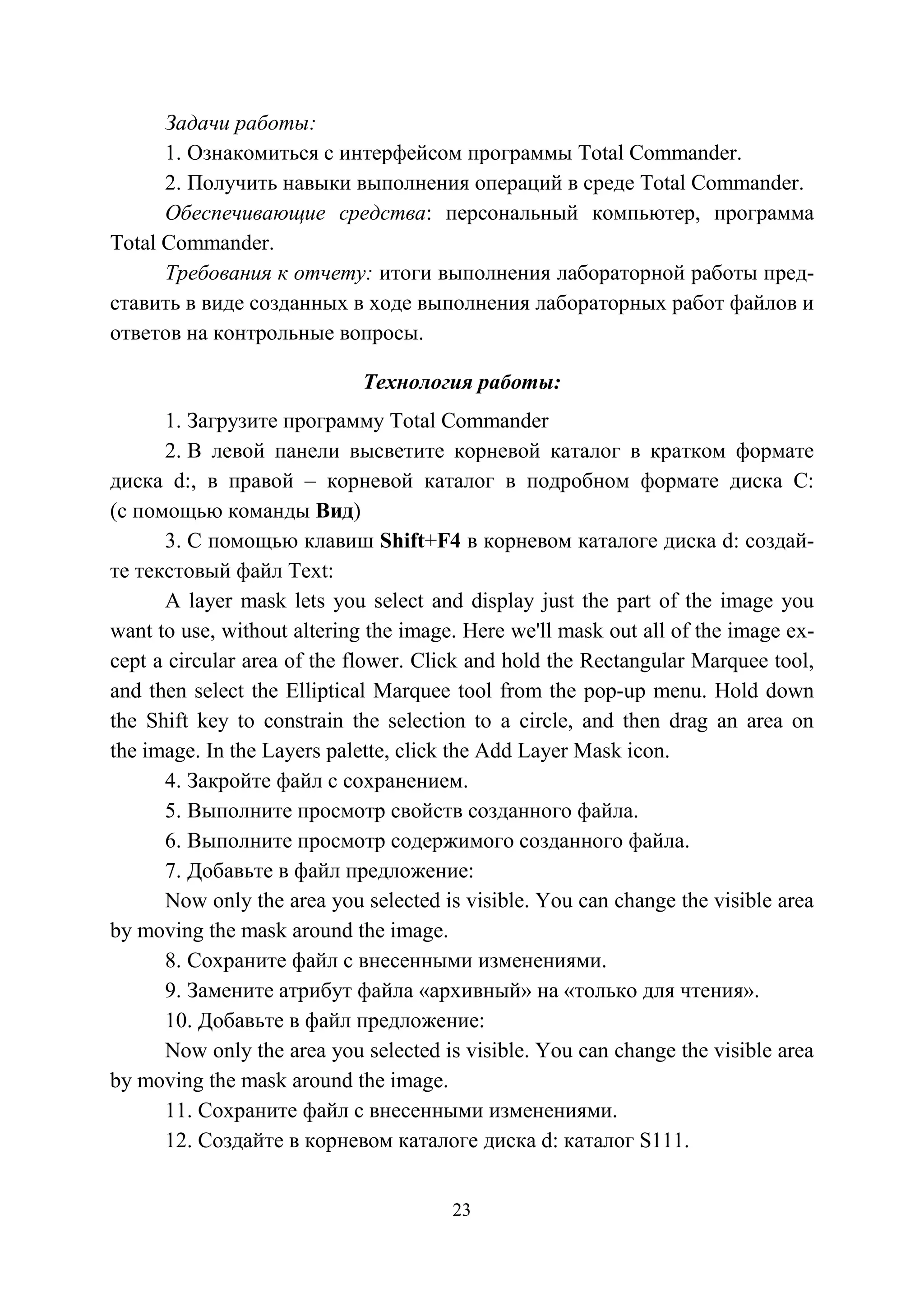 23
Задачи работы:
1. Ознакомиться с интерфейсом программы Total Commander.
2. Получить навыки выполнения операций в среде Total Commander.
Обеспечивающие средства: персональный компьютер, программа
Total Commander.
Требования к отчету: итоги выполнения лабораторной работы пред-
ставить в виде созданных в ходе выполнения лабораторных работ файлов и
ответов на контрольные вопросы.
Технология работы:
1. Загрузите программу Total Commander
2. В левой панели высветите корневой каталог в кратком формате
диска d:, в правой – корневой каталог в подробном формате диска С:
(с помощью команды Вид)
3. С помощью клавиш Shift+F4 в корневом каталоге диска d: создай-
те текстовый файл Text:
A layer mask lets you select and display just the part of the image you
want to use, without altering the image. Here we'll mask out all of the image ex-
cept a circular area of the flower. Click and hold the Rectangular Marquee tool,
and then select the Elliptical Marquee tool from the pop-up menu. Hold down
the Shift key to constrain the selection to a circle, and then drag an area on
the image. In the Layers palette, click the Add Layer Mask icon.
4. Закройте файл с сохранением.
5. Выполните просмотр свойств созданного файла.
6. Выполните просмотр содержимого созданного файла.
7. Добавьте в файл предложение:
Now only the area you selected is visible. You can change the visible area
by moving the mask around the image.
8. Сохраните файл с внесенными изменениями.
9. Замените атрибут файла «архивный» на «только для чтения».
10. Добавьте в файл предложение:
Now only the area you selected is visible. You can change the visible area
by moving the mask around the image.
11. Сохраните файл с внесенными изменениями.
12. Создайте в корневом каталоге диска d: каталог S111.
Copyright ОАО «ЦКБ «БИБКОМ» & ООО «Aгентство Kнига-Cервис»
 