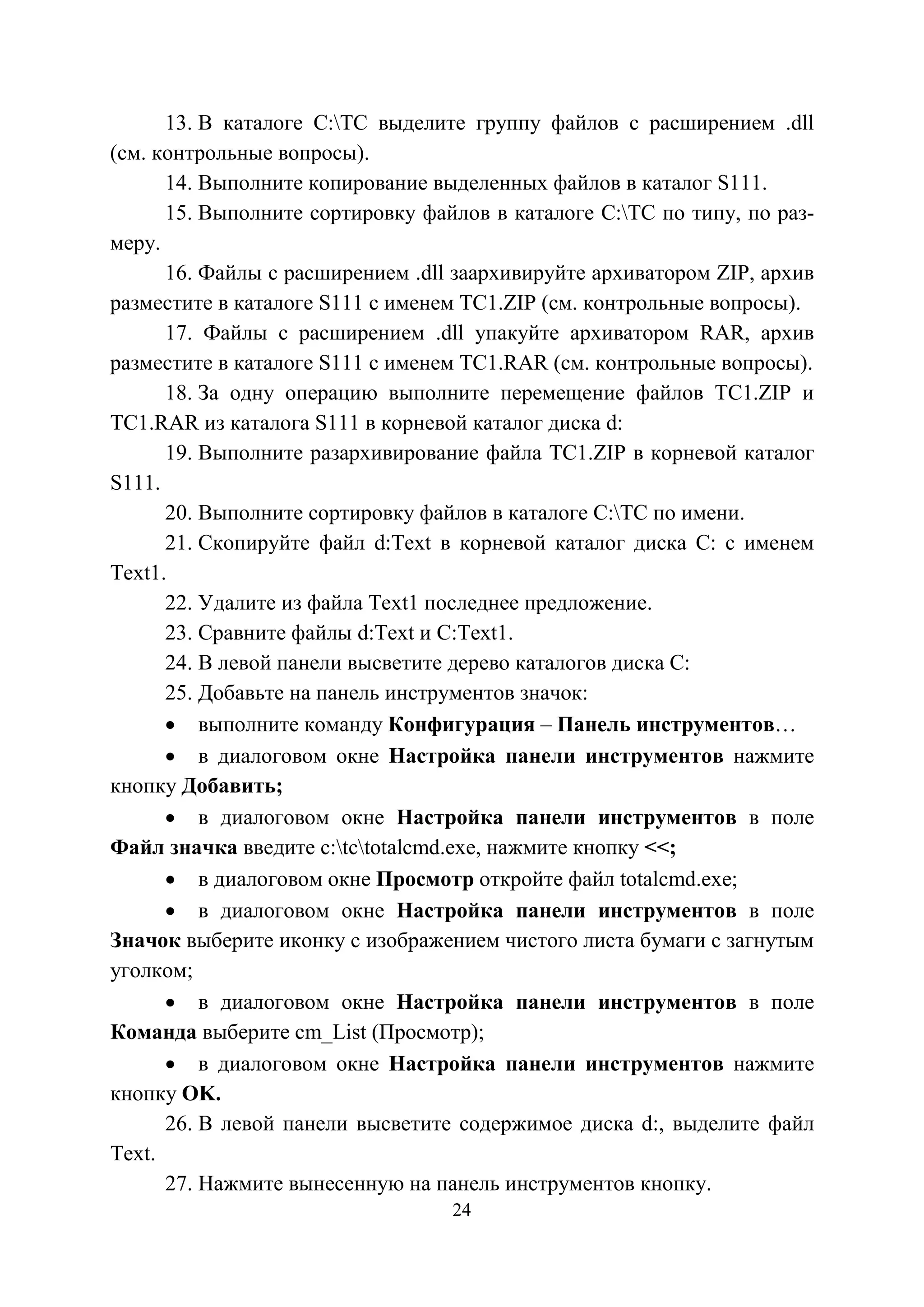 24
13. В каталоге С:TC выделите группу файлов с расширением .dll
(см. контрольные вопросы).
14. Выполните копирование выделенных файлов в каталог S111.
15. Выполните сортировку файлов в каталоге С:ТC по типу, по раз-
меру.
16. Файлы с расширением .dll заархивируйте архиватором ZIP, архив
разместите в каталоге S111 с именем ТC1.ZIP (см. контрольные вопросы).
17. Файлы с расширением .dll упакуйте архиватором RAR, архив
разместите в каталоге S111 с именем ТC1.RAR (см. контрольные вопросы).
18. За одну операцию выполните перемещение файлов ТC1.ZIP и
ТC1.RAR из каталога S111 в корневой каталог диска d:
19. Выполните разархивирование файла ТC1.ZIP в корневой каталог
S111.
20. Выполните сортировку файлов в каталоге С:ТC по имени.
21. Скопируйте файл d:Text в корневой каталог диска С: с именем
Text1.
22. Удалите из файла Text1 последнее предложение.
23. Сравните файлы d:Text и С:Text1.
24. В левой панели высветите дерево каталогов диска С:
25. Добавьте на панель инструментов значок:
• выполните команду Конфигурация – Панель инструментов…
• в диалоговом окне Настройка панели инструментов нажмите
кнопку Добавить;
• в диалоговом окне Настройка панели инструментов в поле
Файл значка введите c:tctotalcmd.exe, нажмите кнопку <<;
• в диалоговом окне Просмотр откройте файл totalcmd.exe;
• в диалоговом окне Настройка панели инструментов в поле
Значок выберите иконку с изображением чистого листа бумаги с загнутым
уголком;
• в диалоговом окне Настройка панели инструментов в поле
Команда выберите cm_List (Просмотр);
• в диалоговом окне Настройка панели инструментов нажмите
кнопку OK.
26. В левой панели высветите содержимое диска d:, выделите файл
Text.
27. Нажмите вынесенную на панель инструментов кнопку.
Copyright ОАО «ЦКБ «БИБКОМ» & ООО «Aгентство Kнига-Cервис»
 