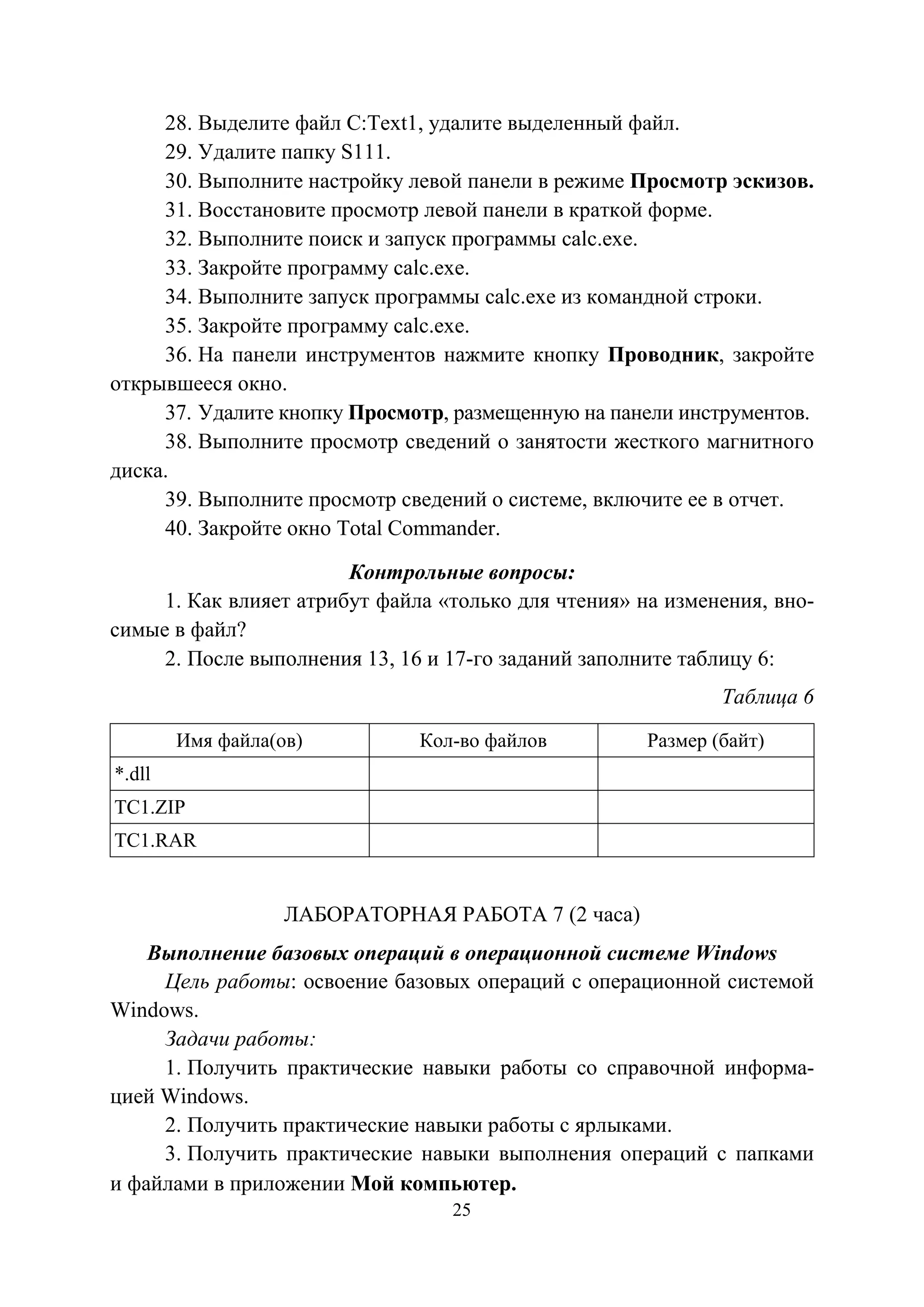 25
28. Выделите файл С:Text1, удалите выделенный файл.
29. Удалите папку S111.
30. Выполните настройку левой панели в режиме Просмотр эскизов.
31. Восстановите просмотр левой панели в краткой форме.
32. Выполните поиск и запуск программы calc.exe.
33. Закройте программу calc.exe.
34. Выполните запуск программы calc.exe из командной строки.
35. Закройте программу calc.exe.
36. На панели инструментов нажмите кнопку Проводник, закройте
открывшееся окно.
37. Удалите кнопку Просмотр, размещенную на панели инструментов.
38. Выполните просмотр сведений о занятости жесткого магнитного
диска.
39. Выполните просмотр сведений о системе, включите ее в отчет.
40. Закройте окно Total Commander.
Контрольные вопросы:
1. Как влияет атрибут файла «только для чтения» на изменения, вно-
симые в файл?
2. После выполнения 13, 16 и 17-го заданий заполните таблицу 6:
Таблица 6
Имя файла(ов) Кол-во файлов Размер (байт)
*.dll
TC1.ZIP
TC1.RAR
ЛАБОРАТОРНАЯ РАБОТА 7 (2 часа)
Выполнение базовых операций в операционной системе Windows
Цель работы: освоение базовых операций с операционной системой
Windows.
Задачи работы:
1. Получить практические навыки работы со справочной информа-
цией Windows.
2. Получить практические навыки работы с ярлыками.
3. Получить практические навыки выполнения операций с папками
и файлами в приложении Мой компьютер.
Copyright ОАО «ЦКБ «БИБКОМ» & ООО «Aгентство Kнига-Cервис»
 