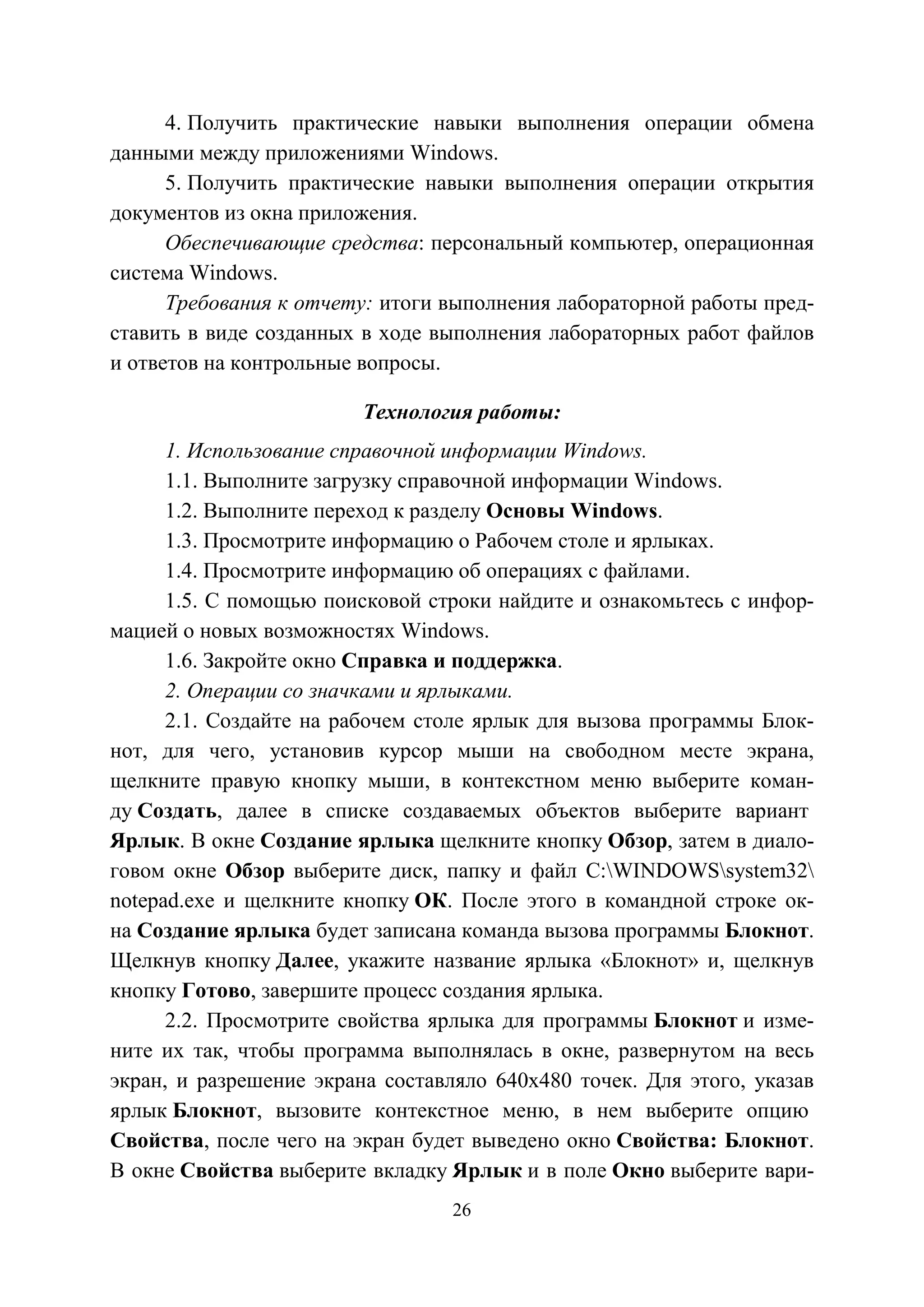 26
4. Получить практические навыки выполнения операции обмена
данными между приложениями Windows.
5. Получить практические навыки выполнения операции открытия
документов из окна приложения.
Обеспечивающие средства: персональный компьютер, операционная
система Windows.
Требования к отчету: итоги выполнения лабораторной работы пред-
ставить в виде созданных в ходе выполнения лабораторных работ файлов
и ответов на контрольные вопросы.
Технология работы:
1. Использование справочной информации Windows.
1.1. Выполните загрузку справочной информации Windows.
1.2. Выполните переход к разделу Основы Windows.
1.3. Просмотрите информацию о Рабочем столе и ярлыках.
1.4. Просмотрите информацию об операциях с файлами.
1.5. С помощью поисковой строки найдите и ознакомьтесь с инфор-
мацией о новых возможностях Windows.
1.6. Закройте окно Справка и поддержка.
2. Операции со значками и ярлыками.
2.1. Создайте на рабочем столе ярлык для вызова программы Блок-
нот, для чего, установив курсор мыши на свободном месте экрана,
щелкните правую кнопку мыши, в контекстном меню выберите коман-
ду Создать, далее в списке создаваемых объектов выберите вариант
Ярлык. В окне Создание ярлыка щелкните кнопку Обзор, затем в диало-
говом окне Обзор выберите диск, папку и файл C:WINDOWSsystem32
notepad.exe и щелкните кнопку ОК. После этого в командной строке ок-
на Создание ярлыка будет записана команда вызова программы Блокнот.
Щелкнув кнопку Далее, укажите название ярлыка «Блокнот» и, щелкнув
кнопку Готово, завершите процесс создания ярлыка.
2.2. Просмотрите свойства ярлыка для программы Блокнот и изме-
ните их так, чтобы программа выполнялась в окне, развернутом на весь
экран, и разрешение экрана составляло 640х480 точек. Для этого, указав
ярлык Блокнот, вызовите контекстное меню, в нем выберите опцию
Свойства, после чего на экран будет выведено окно Свойства: Блокнот.
В окне Свойства выберите вкладку Ярлык и в поле Окно выберите вари-
Copyright ОАО «ЦКБ «БИБКОМ» & ООО «Aгентство Kнига-Cервис»
 