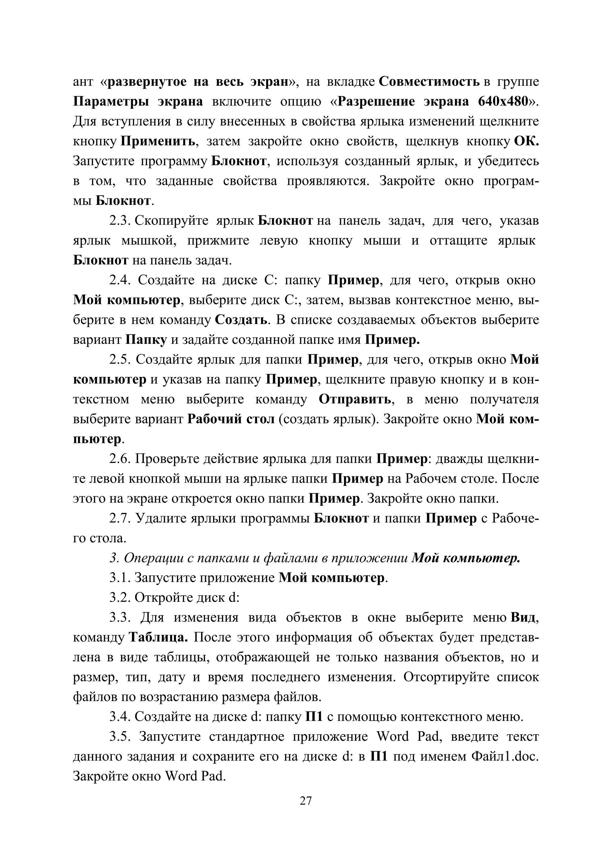 27
ант «развернутое на весь экран», на вкладке Совместимость в группе
Параметры экрана включите опцию «Разрешение экрана 640x480».
Для вступления в силу внесенных в свойства ярлыка изменений щелкните
кнопку Применить, затем закройте окно свойств, щелкнув кнопку ОК.
Запустите программу Блокнот, используя созданный ярлык, и убедитесь
в том, что заданные свойства проявляются. Закройте окно програм-
мы Блокнот.
2.3. Скопируйте ярлык Блокнот на панель задач, для чего, указав
ярлык мышкой, прижмите левую кнопку мыши и оттащите ярлык
Блокнот на панель задач.
2.4. Создайте на диске С: папку Пример, для чего, открыв окно
Мой компьютер, выберите диск С:, затем, вызвав контекстное меню, вы-
берите в нем команду Создать. В списке создаваемых объектов выберите
вариант Папку и задайте созданной папке имя Пример.
2.5. Создайте ярлык для папки Пример, для чего, открыв окно Мой
компьютер и указав на папку Пример, щелкните правую кнопку и в кон-
текстном меню выберите команду Отправить, в меню получателя
выберите вариант Рабочий стол (создать ярлык). Закройте окно Мой ком-
пьютер.
2.6. Проверьте действие ярлыка для папки Пример: дважды щелкни-
те левой кнопкой мыши на ярлыке папки Пример на Рабочем столе. После
этого на экране откроется окно папки Пример. Закройте окно папки.
2.7. Удалите ярлыки программы Блокнот и папки Пример с Рабоче-
го стола.
3. Операции с папками и файлами в приложении Мой компьютер.
3.1. Запустите приложение Мой компьютер.
3.2. Откройте диск d:
3.3. Для изменения вида объектов в окне выберите меню Вид,
команду Таблица. После этого информация об объектах будет представ-
лена в виде таблицы, отображающей не только названия объектов, но и
размер, тип, дату и время последнего изменения. Отсортируйте список
файлов по возрастанию размера файлов.
3.4. Создайте на диске d: папку П1 с помощью контекстного меню.
3.5. Запустите стандартное приложение Word Pad, введите текст
данного задания и сохраните его на диске d: в П1 под именем Файл1.doc.
Закройте окно Word Pad.
Copyright ОАО «ЦКБ «БИБКОМ» & ООО «Aгентство Kнига-Cервис»
 