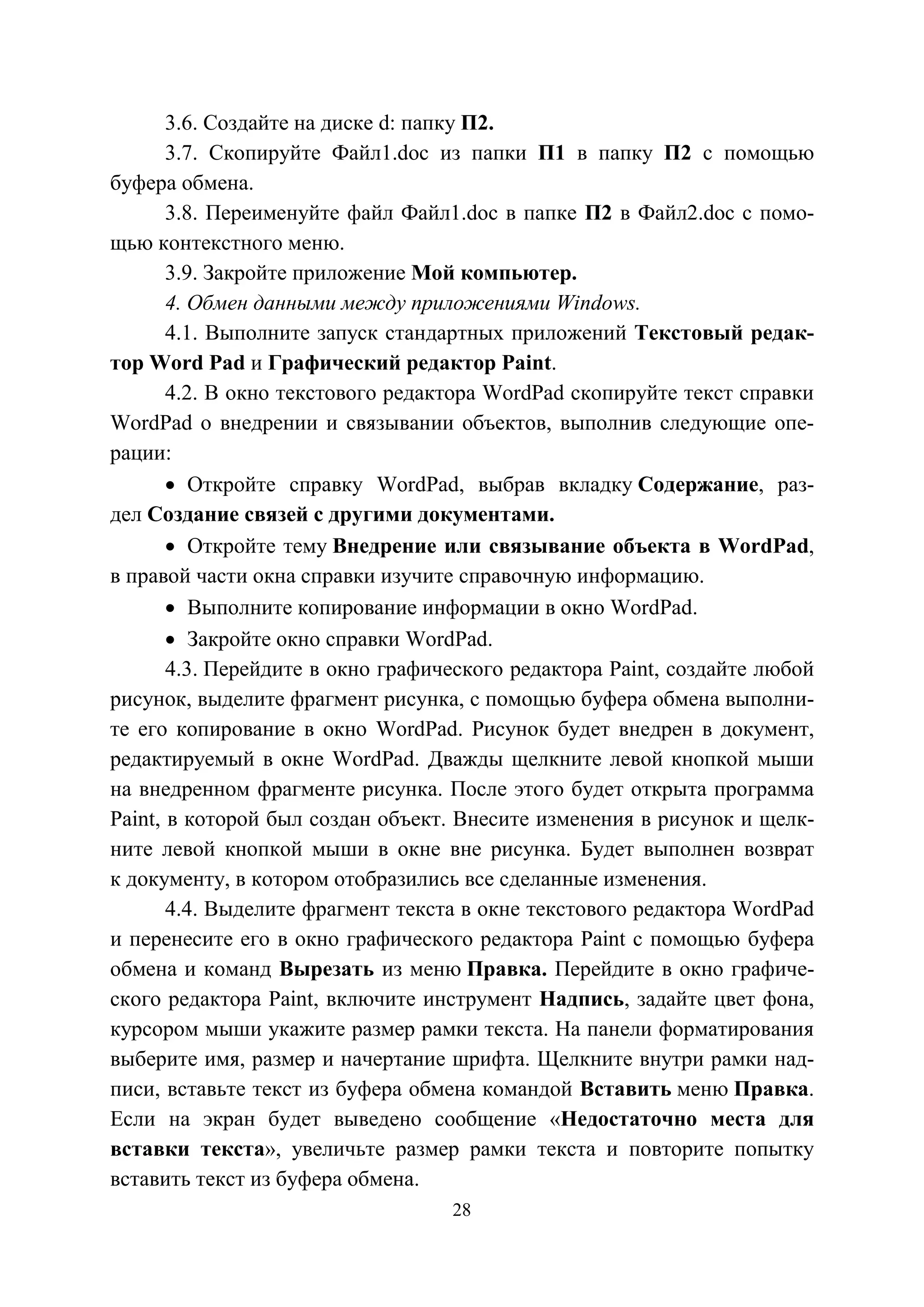 28
3.6. Создайте на диске d: папку П2.
3.7. Скопируйте Файл1.doc из папки П1 в папку П2 с помощью
буфера обмена.
3.8. Переименуйте файл Файл1.doc в папке П2 в Файл2.doc с помо-
щью контекстного меню.
3.9. Закройте приложение Мой компьютер.
4. Обмен данными между приложениями Windows.
4.1. Выполните запуск стандартных приложений Текстовый редак-
тор Word Pad и Графический редактор Paint.
4.2. В окно текстового редактора WordPad скопируйте текст справки
WordPad о внедрении и связывании объектов, выполнив следующие опе-
рации:
• Откройте справку WordPad, выбрав вкладку Содержание, раз-
дел Создание связей с другими документами.
• Откройте тему Внедрение или связывание объекта в WordPad,
в правой части окна справки изучите справочную информацию.
• Выполните копирование информации в окно WordPad.
• Закройте окно справки WordPad.
4.3. Перейдите в окно графического редактора Paint, создайте любой
рисунок, выделите фрагмент рисунка, с помощью буфера обмена выполни-
те его копирование в окно WordPad. Рисунок будет внедрен в документ,
редактируемый в окне WordPad. Дважды щелкните левой кнопкой мыши
на внедренном фрагменте рисунка. После этого будет открыта программа
Paint, в которой был создан объект. Внесите изменения в рисунок и щелк-
ните левой кнопкой мыши в окне вне рисунка. Будет выполнен возврат
к документу, в котором отобразились все сделанные изменения.
4.4. Выделите фрагмент текста в окне текстового редактора WordPad
и перенесите его в окно графического редактора Paint с помощью буфера
обмена и команд Вырезать из меню Правка. Перейдите в окно графиче-
ского редактора Paint, включите инструмент Надпись, задайте цвет фона,
курсором мыши укажите размер рамки текста. На панели форматирования
выберите имя, размер и начертание шрифта. Щелкните внутри рамки над-
писи, вставьте текст из буфера обмена командой Вставить меню Правка.
Если на экран будет выведено сообщение «Недостаточно места для
вставки текста», увеличьте размер рамки текста и повторите попытку
вставить текст из буфера обмена.
Copyright ОАО «ЦКБ «БИБКОМ» & ООО «Aгентство Kнига-Cервис»
 