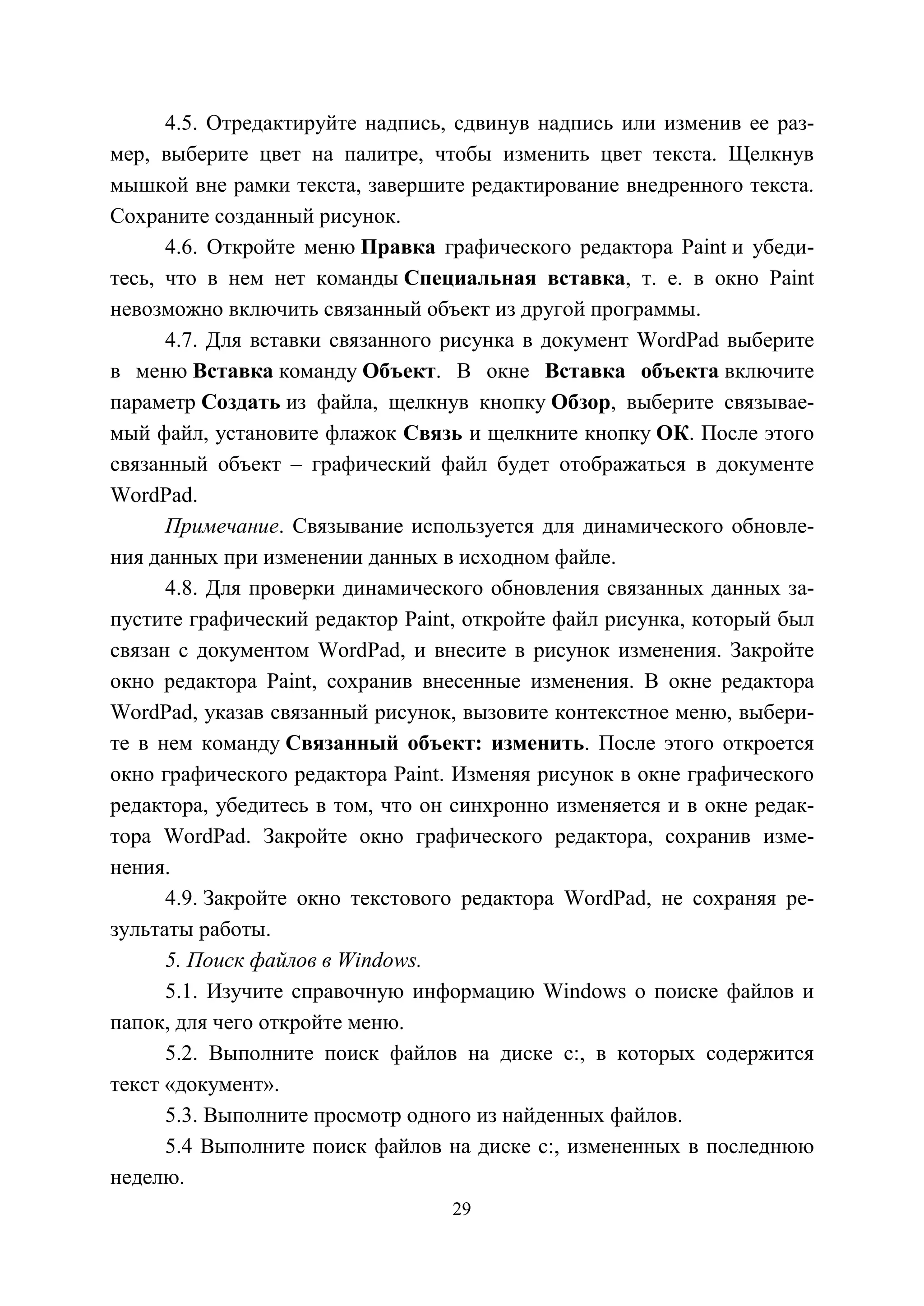 29
4.5. Отредактируйте надпись, сдвинув надпись или изменив ее раз-
мер, выберите цвет на палитре, чтобы изменить цвет текста. Щелкнув
мышкой вне рамки текста, завершите редактирование внедренного текста.
Сохраните созданный рисунок.
4.6. Откройте меню Правка графического редактора Paint и убеди-
тесь, что в нем нет команды Специальная вставка, т. е. в окно Paint
невозможно включить связанный объект из другой программы.
4.7. Для вставки связанного рисунка в документ WordPad выберите
в меню Вставка команду Объект. В окне Вставка объекта включите
параметр Создать из файла, щелкнув кнопку Обзор, выберите связывае-
мый файл, установите флажок Связь и щелкните кнопку ОК. После этого
связанный объект – графический файл будет отображаться в документе
WordPad.
Примечание. Связывание используется для динамического обновле-
ния данных при изменении данных в исходном файле.
4.8. Для проверки динамического обновления связанных данных за-
пустите графический редактор Paint, откройте файл рисунка, который был
связан с документом WordPad, и внесите в рисунок изменения. Закройте
окно редактора Paint, сохранив внесенные изменения. В окне редактора
WordPad, указав связанный рисунок, вызовите контекстное меню, выбери-
те в нем команду Связанный объект: изменить. После этого откроется
окно графического редактора Paint. Изменяя рисунок в окне графического
редактора, убедитесь в том, что он синхронно изменяется и в окне редак-
тора WordPad. Закройте окно графического редактора, сохранив изме-
нения.
4.9. Закройте окно текстового редактора WordPad, не сохраняя ре-
зультаты работы.
5. Поиск файлов в Windows.
5.1. Изучите справочную информацию Windows о поиске файлов и
папок, для чего откройте меню.
5.2. Выполните поиск файлов на диске с:, в которых содержится
текст «документ».
5.3. Выполните просмотр одного из найденных файлов.
5.4 Выполните поиск файлов на диске с:, измененных в последнюю
неделю.
Copyright ОАО «ЦКБ «БИБКОМ» & ООО «Aгентство Kнига-Cервис»
 